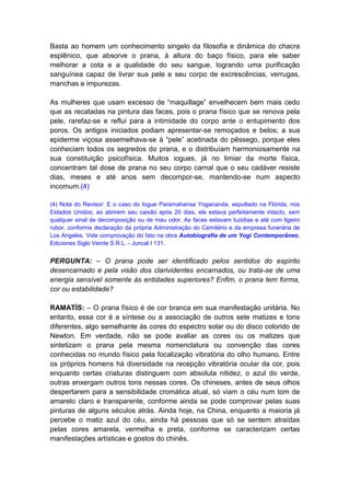Basta ao homem um conhecimento singelo da filosofia e dinâmica do chacra
esplênico, que absorve o prana, à altura do baço físico, para ele saber
melhorar a cota e a qualidade do seu sangue, logrando uma purificação
sanguínea capaz de livrar sua pele e seu corpo de excrescências, verrugas,
manchas e impurezas.

As mulheres que usam excesso de “maquillage” envelhecem bem mais cedo
que as recatadas na pintura das faces, pois o prana físico que se renova pela
pele, rarefaz-se e reflui para a intimidade do corpo ante o entupimento dos
poros. Os antigos iniciados podiam apresentar-se remoçados e belos; a sua
epiderme viçosa assemelhava-se à “pele” acetinada do pêssego, porque eles
conheciam todos os segredos do prana, e o distribuíam harmoniosamente na
sua constituição psicofísica. Muitos iogues, já no limiar da morte física,
concentram tal dose de prana no seu corpo carnal que o seu cadáver resiste
dias, meses e até anos sem decompor-se, mantendo-se num aspecto
incomum.(4)

(4) Nota do Revisor: E o caso do Iogue Paramahansa Yogananda, sepultado na Flórida, nos
Estados Unidos; ao abrirem seu caixão após 20 dias, ele estava perfeitamente intacto, sem
qualquer sinal de decomposição ou de mau odor. As faces estavam luzidias e até com ligeiro
rubor, conforme declaração da própria Administração do Cemitério e da empresa funerária de
Los Angeles. Vide comprovação do fato na obra Autobiografia de um Yogi Contemporâneo,
Ediciones Siglo Veinte S.R.L. - Juncal I 131.


PERGUNTA: – O prana pode ser identificado pelos sentidos do espírito
desencarnado e pela visão dos clarividentes encarnados, ou trata-se de uma
energia sensível somente às entidades superiores? Enfim, o prana tem forma,
cor ou estabilidade?

RAMATÍS: – O prana físico é de cor branca em sua manifestação unitária. No
entanto, essa cor é a síntese ou a associação de outros sete matizes e tons
diferentes, algo semelhante às cores do espectro solar ou do disco colorido de
Newton. Em verdade, não se pode avaliar as cores ou os matizes que
sintetizam o prana pela mesma nomenclatura ou convenção das cores
conhecidas no mundo físico pela focalização vibratória do olho humano. Entre
os próprios homens há diversidade na recepção vibratória ocular da cor, pois
enquanto certas criaturas distinguem com absoluta nitidez, o azul do verde,
outras enxergam outros tons nessas cores. Os chineses, antes de seus olhos
despertarem para a sensibilidade cromática atual, só viam o céu num tom de
amarelo claro e transparente, conforme ainda se pode comprovar pelas suas
pinturas de alguns séculos atrás. Ainda hoje, na China, enquanto a maioria já
percebe o matiz azul do céu, ainda há pessoas que só se sentem atraídas
pelas cores amarela, vermelha e preta, conforme se caracterizam certas
manifestações artísticas e gostos do chinês.
 