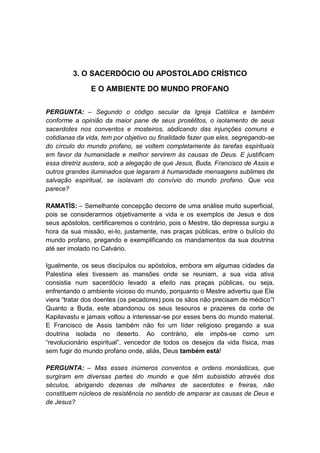 3. O SACERDÓCIO OU APOSTOLADO CRÍSTICO

               E O AMBIENTE DO MUNDO PROFANO


PERGUNTA: – Segundo o código secular da Igreja Católica e também
conforme a opinião da maior pane de seus prosélitos, o isolamento de seus
sacerdotes nos conventos e mosteiros, abdicando das injunções comuns e
cotidianas da vida, tem por objetivo ou finalidade fazer que eles, segregando-se
do círculo do mundo profano, se voltem completamente às tarefas espirituais
em favor da humanidade e melhor servirem às causas de Deus. E justificam
essa diretriz austera, sob a alegação de que Jesus, Buda, Francisco de Assis e
outros grandes iluminados que legaram à humanidade mensagens sublimes de
salvação espiritual, se isolavam do convívio do mundo profano. Que vos
parece?

RAMATÍS: – Semelhante concepção decorre de uma análise muito superficial,
pois se considerarmos objetivamente a vida e os exemplos de Jesus e dos
seus apóstolos, certificaremos o contrário, pois o Mestre, tão depressa surgiu a
hora da sua missão, ei-lo, justamente, nas praças públicas, entre o bulício do
mundo profano, pregando e exemplificando os mandamentos da sua doutrina
até ser imolado no Calvário.

Igualmente, os seus discípulos ou apóstolos, embora em algumas cidades da
Palestina eles tivessem as mansões onde se reuniam, a sua vida ativa
consistia num sacerdócio levado a efeito nas praças públicas, ou seja,
enfrentando o ambiente vicioso do mundo, porquanto o Mestre advertiu que Ele
viera “tratar dos doentes (os pecadores) pois os sãos não precisam de médico”!
Quanto a Buda, este abandonou os seus tesouros e prazeres da corte de
Kapilavastu e jamais voltou a interessar-se por esses bens do mundo material.
E Francisco de Assis também não foi um líder religioso pregando a sua
doutrina isolada no deserto. Ao contrário, ele impôs-se como um
“revolucionário espiritual”, vencedor de todos os desejos da vida física, mas
sem fugir do mundo profano onde, aliás, Deus também está!

PERGUNTA: – Mas esses inúmeros conventos e ordens monásticas, que
surgiram em diversas partes do mundo e que têm subsistido através dos
séculos, abrigando dezenas de milhares de sacerdotes e freiras, não
constituem núcleos de resistência no sentido de amparar as causas de Deus e
de Jesus?
 