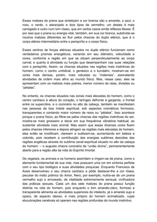 Esses matizes do prana que sintetizam a cor branca são o amarelo, o azul, o
roxo, o verde, o alaranjado e dois tipos de vermelho; um destes é mais
carregado e outro num tom róseo, que em certos casos emite reflexos lilases. É
por isso que o prana ou energia vital, também, em sua cor branca, subdivide-se
noutros matizes diferentes ao fluir pelos chacras do duplo etérico, que é o
corpo etéreo intermediário entre o perispírito e o corpo físico.

Esses centros de forças etéricas situados no duplo etérico funcionam como
verdadeiros prismas energéticos, variando em seu diâmetro, velocidade e
cores, conforme a região em que se situam perpendicularmente ao corpo
carnal, e quanto à atividade ou função que desempenham nas suas relações
com o perispírito. Assim, os chacras situados nas regiões mais instintivas do
homem, como o centro umbilical, o genésico e o kundalini, mostram-se em
cores mais densas, porém, mais robustas ou “materiais”, assinalando
atividades de ordem mais afins ao mundo físico. Mas, nesse caso, eles se
apresentam com os matizes mais pobres, menor número de raias, divisões ou
“pétalas”.

No entanto, os chacras situados nas zonas mais elevadas do homem, como o
centro cardíaco à altura do coração, o laríngeo defronte à garganta, o frontal
entre os supercílios, e o coronário no alto da cabeça, também se manifestam
nas pessoas de boa índole espiritual, sob aspectos cromáticos formosos,
transparentes e contando maior número de raios ou “pétalas”. Isso acontece
porque o prana físico, ao filtrar-se pelos chacras das regiões instintivas do ser,
mostra-se mais grosseiro e decai em sua frequência vibratória habitual, ao
sustentar atividade mais animal. Mas assim que essas diversas cores fluem
pelos chacras inferiores e depois atingem as regiões mais elevadas do homem,
elas então se modificam, clareiam e sutilizam-se, aumentando em beleza e
colorido, pois recebem a contribuição das energias sublimes descidas das
regiões angélicas através do sublime canal espiritual situado no alto da cabeça
do homem: – o augusto chacra coronário de “união divina”, permanentemente
aberto para a região alta da vida do Espírito Imortal.

Os vegetais, os animais e os homens assimilam e irrigam-se de prana, como o
elemento fundamental de sua vida, mas possuem uma cor em sintonia perfeita
com o seu tipo biológico e suas atividades psíquicas. Enquanto Francisco de
Assis desenvolveu o seu chacra cardíaco e pôde destacar-lhe a cor rósea,
peculiar do matiz prânico do Amor, Nero, por exemplo, nutria-se de um prana
vermelho sujo e arroxeado, de vitalidade extremamente sensual, vivificadora
das práticas sexuais. Cada um dos sete matizes do prana possui função
distinta na vida do homem, pois enquanto o tom amarelo-claro, formoso e
transparente alimenta as atividades superiores do intelecto, já o amarelo sujo e
opaco, de aspecto oleoso, é mais próprio do homem animalizado, cujas
elucubrações cerebrais só operam nas regiões profundas do mundo instintivo.
 