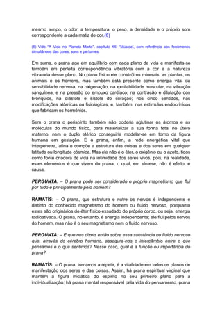 mesmo tempo, o odor, a temperatura, o peso, a densidade e o próprio som
correspondente a cada matiz de cor.(6)

(6) Vide “A Vida no Planeta Marte”, capítulo XII, “Música”, com referência aos fenômenos
simultâneos das cores, sons e perfumes.


Em suma, o prana age em equilíbrio com cada plano de vida e manifesta-se
também em perfeita correspondência vibratória com a cor e a natureza
vibratória desse plano. No plano físico ele constrói os minerais, as plantas, os
animais e os homens, mas também está presente como energia vital da
sensibilidade nervosa, na oxigenação, na excitabilidade muscular, na vibração
sanguínea, e na pressão do empuxo cardíaco; na contração e dilatação dos
brônquios, na diástole e sístole do coração; nos cinco sentidos, nas
modificações atômicas ou fisiológicas, e, também, nos estímulos endocrínicos
que fabricam os hormônios.

Sem o prana o perispírito também não poderia aglutinar os átomos e as
moléculas do mundo físico, para materializar a sua forma fetal no útero
materno, nem o duplo etérico conseguiria modelar-se em torno da figura
humana em gestação. É o prana, enfim, a rede energética vital que
interpenetra, afina e compõe a estrutura das coisas e dos seres em qualquer
latitude ou longitude cósmica. Mas ele não é o éter, o oxigênio ou o azoto, tidos
como fonte criadora de vida na intimidade dos seres vivos, pois, na realidade,
estes elementos é que vivem do prana, o qual, em síntese, não é efeito, é
causa.

PERGUNTA: – O prana pode ser considerado o próprio magnetismo que flui
por tudo e principalmente pelo homem?

RAMATÍS: – O prana, que estrutura e nutre os nervos é independente e
distinto do conhecido magnetismo do homem ou fluido nervoso, porquanto
estes são originários do éter físico exsudado do próprio corpo, ou seja, energia
radioativada. O prana, no entanto, é energia independente; ele flui pelos nervos
do homem, mas não é o seu magnetismo nem o fluido nervoso.

PERGUNTA: – E que nos dizeis então sobre essa substância ou fluido nervoso
que, através do cérebro humano, assegura-nos o intercâmbio entre o que
pensamos e o que sentimos? Nesse caso, qual é a função ou importância do
prana?

RAMATÍS: – O prana, tornamos a repetir, é a vitalidade em todos os planos de
manifestação dos seres e das coisas. Assim, há prana espiritual virginal que
mantém a figura iniciática do espírito no seu primeiro plano para a
individualização; há prana mental responsável pela vida do pensamento, prana
 