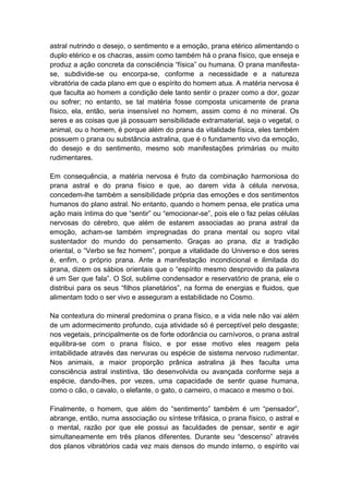 astral nutrindo o desejo, o sentimento e a emoção, prana etérico alimentando o
duplo etérico e os chacras, assim como também há o prana físico, que enseja e
produz a ação concreta da consciência “física” ou humana. O prana manifesta-
se, subdivide-se ou encorpa-se, conforme a necessidade e a natureza
vibratória de cada plano em que o espírito do homem atua. A matéria nervosa é
que faculta ao homem a condição dele tanto sentir o prazer como a dor, gozar
ou sofrer; no entanto, se tal matéria fosse composta unicamente de prana
físico, ela, então, seria insensível no homem, assim como é no mineral. Os
seres e as coisas que já possuam sensibilidade extramaterial, seja o vegetal, o
animal, ou o homem, é porque além do prana da vitalidade física, eles também
possuem o prana ou substância astralina, que é o fundamento vivo da emoção,
do desejo e do sentimento, mesmo sob manifestações primárias ou muito
rudimentares.

Em consequência, a matéria nervosa é fruto da combinação harmoniosa do
prana astral e do prana físico e que, ao darem vida à célula nervosa,
concedem-lhe também a sensibilidade própria das emoções e dos sentimentos
humanos do plano astral. No entanto, quando o homem pensa, ele pratica uma
ação mais íntima do que “sentir” ou “emocionar-se”, pois ele o faz pelas células
nervosas do cérebro, que além de estarem associadas ao prana astral da
emoção, acham-se também impregnadas do prana mental ou sopro vital
sustentador do mundo do pensamento. Graças ao prana, diz a tradição
oriental, o “Verbo se fez homem”, porque a vitalidade do Universo e dos seres
é, enfim, o próprio prana. Ante a manifestação incondicional e ilimitada do
prana, dizem os sábios orientais que o “espírito mesmo desprovido da palavra
é um Ser que fala”. O Sol, sublime condensador e reservatório de prana, ele o
distribui para os seus “filhos planetários”, na forma de energias e fluidos, que
alimentam todo o ser vivo e asseguram a estabilidade no Cosmo.

Na contextura do mineral predomina o prana físico, e a vida nele não vai além
de um adormecimento profundo, cuja atividade só é perceptível pelo desgaste;
nos vegetais, principalmente os de forte odorância ou carnívoros, o prana astral
equilibra-se com o prana físico, e por esse motivo eles reagem pela
irritabilidade através das nervuras ou espécie de sistema nervoso rudimentar.
Nos animais, a maior proporção prânica astralina já lhes faculta uma
consciência astral instintiva, tão desenvolvida ou avançada conforme seja a
espécie, dando-lhes, por vezes, uma capacidade de sentir quase humana,
como o cão, o cavalo, o elefante, o gato, o carneiro, o macaco e mesmo o boi.

Finalmente, o homem, que além do “sentimento” também é um “pensador”,
abrange, então, numa associação ou síntese trifásica, o prana físico, o astral e
o mental, razão por que ele possui as faculdades de pensar, sentir e agir
simultaneamente em três planos diferentes. Durante seu “descenso” através
dos planos vibratórios cada vez mais densos do mundo interno, o espírito vai
 