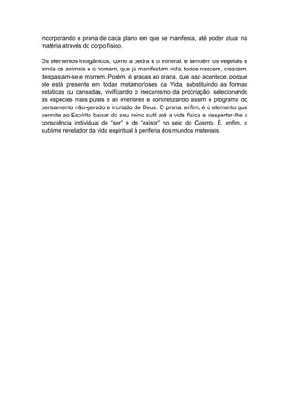incorporando o prana de cada plano em que se manifesta, até poder atuar na
matéria através do corpo físico.

Os elementos inorgânicos, como a pedra e o mineral, e também os vegetais e
ainda os animais e o homem, que já manifestam vida, todos nascem, crescem,
desgastam-se e morrem. Porém, é graças ao prana, que isso acontece, porque
ele está presente em todas metamorfoses da Vida, substituindo as formas
estáticas ou cansadas, vivificando o mecanismo da procriação, selecionando
as espécies mais puras e as inferiores e concretizando assim o programa do
pensamento não-gerado e incriado de Deus. O prana, enfim, é o elemento que
permite ao Espírito baixar do seu reino sutil até a vida física e despertar-lhe a
consciência individual de “ser” e de “existir” no seio do Cosmo. É, enfim, o
sublime revelador da vida espiritual à periferia dos mundos materiais.
 