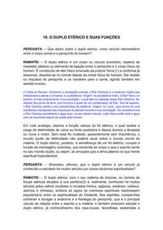 19. O DUPLO ETÉRICO E SUAS FUNÇÕES


PERGUNTA: – Que dizeis sobre o duplo etérico, como veículo intermediário
entre o corpo carnal e o perispírito do homem?

RAMATÍS: – O duplo etérico é um corpo ou veículo provisório, espécie de
mediador plástico ou elemento de ligação entre o perispírito e o corpo físico do
homem. É constituído de éter físico emanado da própria Terra;(1) e conforme já
dissemos, dissolve-se no túmulo depois da morte física do homem. Ele recebe
os impulsos do perispírito e os transfere para a carne, agindo também em
sentido inverso.

(1) Nota do Revisor: Conforme a concepção oriental, o Éter Cósmico é a essência virgem que
interpenetra e alenta o Universo; é a substância “Virgem” da escolástica hindu. O Éter físico, no
entanto, é mais propriamente uma exsudação, o qual éter ou radiação desse Éter Cósmico, flui
através dos poros da terra, que funciona à guisa de um condensador de Éter. Sob tal aspecto,
o Éter Cósmico perde a sua característica de essência “virgem” ou “pura”, para tornar-se uma
substância impregnada das impurezas do planeta durante a sua exsudação. Se considerarmos
o Éter Cósmico semelhante à água pura, no seu estado natural, o éter físico então será a água
com as impurezas depois de usada pelo homem.


Em rude analogia, citamos a função valiosa do fio elétrico, o qual recebe a
carga de eletricidade da usina ou fonte produtora e depois ilumina a lâmpada
ou move o motor. Sem esse fio modesto, aparentemente sem importância, o
mundo oculto da eletricidade não poderia atuar sobre o mundo visível da
matéria. O duplo etérico, portanto, à semelhança de um fio elétrico, cumpre a
função de mensageiro submisso, que transmite ao corpo o que o espírito sente
no seu mundo oculto, ou sejam, as emoções que a alma plasma na sua mente
espiritual imponderável.

PERGUNTA: – Dissestes, alhures, que o duplo etérico é um veículo já
conhecido e estudado há muitos séculos por outras doutrinas espiritualistas?

RAMATÍS: – O duplo etérico, com o seu sistema de chacras, ou centros de
forças etéricas situados à sua periferia(2) é, realmente, conhecido há muitos
séculos pelos velhos ocultistas e iniciados hindus, egípcios, essênios, caldeus,
assírios e chineses, embora só agora os mentores espirituais resolvessem
popularizá-lo entre os espiritualistas do Ocidente. Aos espíritas, cumpre-lhes
conhecer e divulgar a anatomia e a fisiologia do perispírito, que é o principal
veículo de relação entre o espírito e a matéria; e também precisam estudar o
duplo etérico, já conhecidíssimo dos rosa-cruzes, teosofistas, esoteristas e
 