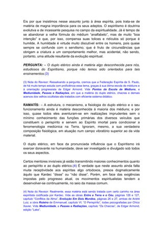 Eis por que insistimos nesse assunto junto à área espírita, pois trata-se de
matéria de magna importância para os seus adeptos. O espiritismo é doutrina
evolutiva e de incessante pesquisa no campo da espiritualidade. Já é tempo de
se abandonar a velha fórmula do médium “analfabeto”, mas de muito “boa
intenção” e que, por isso, compensa suas tolices e ridículos só porque é
humilde. A humildade é virtude muito discutível entre os homens, pois quase
sempre se confunde com o servilismo, que é fruto de circunstâncias que
obrigam a criatura a um comportamento melhor, mas acidental, não sendo,
portanto, uma atitude resultante da evolução espiritual.

PERGUNTA: – O duplo etérico ainda é matéria algo desconhecida para nós,
estudiosos do Espiritismo, porque não temos sido orientados para tais
ensinamentos.(3)

(3) Nota do Revisor: Ressalvando a pergunta, cremos que a Federação Espírita de S. Paulo,
de há muito tempo estuda com proficiência esse tema, graças à sua ótima escola de médiuns e
à orientação progressista de Edgar Armond. Vide Pontos da Escola de Médiuns, e
Mediunidade, Passes e Radiações, em que a matéria do duplo etérico, chacras e demais
acervos dos velhos ocultistas são tratados com eficiente sistema didático.


RAMATÍS: – A estrutura, o mecanismo, a fisiologia do duplo etérico e o seu
funcionamento ainda é matéria desconhecida à maioria dos médiuns; e por
isso, quase todos eles aventuram-se em realizações imprudentes sem o
mínimo conhecimento das funções primárias dos diversos veículos que
constituem o perispírito e servem ao Espírito imortal para condicionar a
fenomenologia mediúnica na Terra. Ignoram, mesmo, a sua verdadeira
composição fisiológica, em atuação num campo vibratório superior ao da vida
material.

O duplo etérico, em face da pronunciada influência que o Espiritismo irá
exercer doravante na humanidade, deve ser investigado e divulgado sob todos
os seus aspectos.

Certos mentores invisíveis já estão transmitindo maiores conhecimentos quanto
ao perispírito e ao duplo etérico.(4) É verdade que neste assunto ainda falta
muita receptividade aos espíritas algo ortodoxos, presos dogmaticamente
àquilo que Kardec “disse” ou “não disse”. Porém, em face das exigências
impostas pelo progresso atual, os movimentos espiritualistas tendem a
desenvolver-se continuamente, no seio da massa comum.

(4) Nota do Revisor: Realmente, essa matéria está sendo tratada com certo carinho na área
espiritista codificada por Kardec. Vide as obras Entre a Terra e o Céu, páginas 126 e 127,
capítulo “Conflitos da Alma”; Evolução Em Dois Mundos, páginas 26 e 27, ambas de André
Luiz; a obra Roteiro de Emmanuel, capítulo VI, “O Perispírito”, todas psicografadas por Chico
Xavier. Vide Mediunidade, e Passes e Radiações, capítulo “Os Chacras”, de Edgar Armond,
edição “Lake”.
 