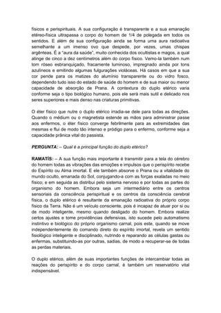 físicos e perispirituais. A sua configuração é transparente e a sua emanação
etéreo-física ultrapassa o corpo do homem de 1/4 de polegada em todos os
sentidos. E além de sua configuração ainda se forma uma aura radioativa
semelhante a um imenso ovo que despede, por vezes, umas chispas
argênteas. É a “aura da saúde”, muito conhecida dos ocultistas e magos, a qual
atinge de cinco a dez centímetros além do corpo físico. Vemo-la também num
tom róseo esbranquiçado, fracamente luminoso, impregnado ainda por tons
azulíneos e emitindo algumas fulgurações violáceas. Há casos em que a sua
cor pende para os matizes do alumínio transparente ou do vidro fosco,
dependendo tudo isso do estado de saúde do homem e de sua maior ou menor
capacidade de absorção de Prana. A contextura do duplo etérico varia
conforme seja o tipo biológico humano, pois ele será mais sutil e delicado nos
seres superiores e mais denso nas criaturas primitivas.

O éter físico que nutre o duplo etérico irradia-se dele para todas as direções.
Quando o médium ou o magnetista estende as mãos para administrar passe
aos enfermos, o éter físico converge febrilmente para as extremidades das
mesmas e flui de modo tão intenso e pródigo para o enfermo, conforme seja a
capacidade prânica vital do passista.

PERGUNTA: – Qual é a principal função do duplo etérico?

RAMATÍS: – A sua função mais importante é transmitir para a tela do cérebro
do homem todas as vibrações das emoções e impulsos que o perispírito recebe
do Espírito ou Alma imortal. E ele também absorve o Prana ou a vitalidade do
mundo oculto, emanada do Sol, conjugando-a com as forças exaladas no meio
físico; e em seguida as distribui pelo sistema nervoso e por todas as partes do
organismo do homem. Embora seja um intermediário entre os centros
sensoriais da consciência perispiritual e os centros da consciência cerebral
física, o duplo etérico é resultante da emanação radioativa do próprio corpo
físico da Terra. Não é um veículo consciente, pois é incapaz de atuar por si ou
de modo inteligente, mesmo quando desligado do homem. Embora realize
certos ajustes e tome providências defensivas, isto sucede pelo automatismo
instintivo e biológico do próprio organismo carnal, pois este, quando se move
independentemente do comando direto do espírito imortal, revela um sentido
fisiológico inteligente e disciplinado, nutrindo e reparando as células gastas ou
enfermas, substituindo-as por outras, sadias, de modo a recuperar-se de todas
as perdas materiais.

O duplo etérico, além de suas importantes funções de intercambiar todas as
reações do perispírito e do corpo carnal, é também um reservatório vital
indispensável.
 