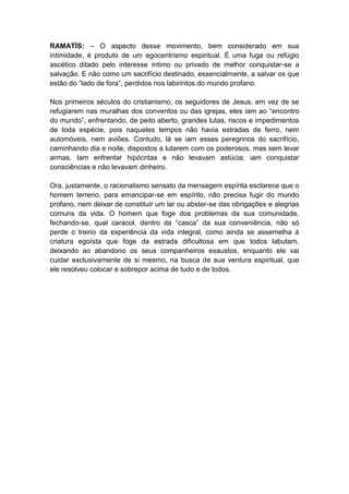 RAMATÍS: – O aspecto desse movimento, bem considerado em sua
intimidade, é produto de um egocentrismo espiritual. É uma fuga ou refúgio
ascético ditado pelo interesse íntimo ou privado de melhor conquistar-se a
salvação. E não como um sacrifício destinado, essencialmente, a salvar os que
estão do “lado de fora”, perdidos nos labirintos do mundo profano.

Nos primeiros séculos do cristianismo, os seguidores de Jesus, em vez de se
refugiarem nas muralhas dos conventos ou das igrejas, eles iam ao “encontro
do mundo”, enfrentando, de peito aberto, grandes lutas, riscos e impedimentos
de toda espécie, pois naqueles tempos não havia estradas de ferro, nem
automóveis, nem aviões. Contudo, lá se iam esses peregrinos do sacrifício,
caminhando dia e noite, dispostos a lutarem com os poderosos, mas sem levar
armas. Iam enfrentar hipócritas e não levavam astúcia; iam conquistar
consciências e não levavam dinheiro.

Ora, justamente, o racionalismo sensato da mensagem espírita esclarece que o
homem terreno, para emancipar-se em espírito, não precisa fugir do mundo
profano, nem deixar de constituir um lar ou abster-se das obrigações e alegrias
comuns da vida. O homem que foge dos problemas da sua comunidade,
fechando-se, qual caracol, dentro da “casca” da sua conveniência, não só
perde o treino da experiência da vida integral, como ainda se assemelha à
criatura egoísta que foge da estrada dificultosa em que todos labutam,
deixando ao abandono os seus companheiros exaustos, enquanto ele vai
cuidar exclusivamente de si mesmo, na busca de sua ventura espiritual, que
ele resolveu colocar e sobrepor acima de tudo e de todos.
 