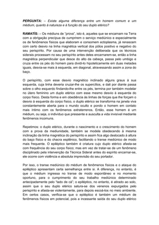 PERGUNTA: – Existe alguma diferença entre um homem comum e um
médium, quanto à natureza e à função do seu duplo etérico?

RAMATÍS: – Os médiuns de “prova”, isto é, aqueles que se encarnam na Terra
com a obrigação precípua de cumprirem o serviço mediúnico e especialmente
os de fenômenos físicos que elaboram e consomem ectoplasma, já renascem
com certo desvio na linha magnética vertical dos pólos positivo e negativo do
seu perispírito. Por causa de uma intervenção deliberada que os técnicos
siderais processam no seu perispírito antes deles encarnarem-se, então a linha
magnética perpendicular que desce do alto da cabeça, passa pelo umbigo e
cruza entre os pés do homem para dividi-lo hipoteticamente em duas metades
iguais, desvia-se mais à esquerda, em diagonal, atravessando assim a zona do
baço.

O perispírito, com esse desvio magnético inclinado alguns graus à sua
esquerda, cuja linha deveria cruzar-lhe os supercílios, e dali por diante passa
sobre o olho esquerdo findando-lhe entre os pés, termina por também modelar
no útero feminino um duplo etérico com esse mesmo desvio à esquerda do
corpo físico. Desta forma e em obediência às linhas de forças que lhe forçam o
desvio à esquerda do corpo físico, o duplo etérico se transforma na janela viva
constantemente aberta para o mundo oculto e pondo o homem em contato
mais íntimo com os fenômenos extraterrenos. Então, esse homem é um
médium, ou seja, o indivíduo que pressente e ausculta a vida invisível mediante
fenômenos incomuns.

Repetimos: o duplo etérico, durante o nascimento e o crescimento do homem
com a prova da mediunidade, também se modela obedecendo à mesma
inclinação da linha magnética do perispírito e assim fica algo deslocado à altura
do baço físico e do chacra esplênico, facilitando o transe mediúnico de modo
mais frequente. O epiléptico também é criatura cujo duplo etérico afasta-se
com frequência do seu corpo físico; mas em vez de tratar-se de um fenômeno
disciplinado pela intervenção da Técnica Sideral antes do espírito encarnar-se,
ele ocorre com violência e absoluta imprevisão do seu portador.

Por isso, o transe mediúnico do médium de fenômenos físicos e o ataque do
epiléptico apresentam certa semelhança entre si. A diferença, no entanto, é
que o médium ingressa no transe de modo espontâneo e no momento
oportuno, para o cumprimento do seu trabalho mediúnico determinado
antecipadamente pelo “lado de cá”; o epiléptico, no entanto, é atirado ao solo,
assim que o seu duplo etérico satura-se dos venenos expurgados pelo
perispírito e afasta-se violentamente, para depois escoá-los no meio ambiente.
Em certos casos, verifica-se que o epiléptico é também um médium de
fenômenos físicos em potencial, pois a incessante saída do seu duplo etérico
 