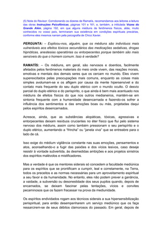 (5) Nota do Revisor: Corroborando os dizeres de Ramatís, recomendamos aos leitores a leitura
das obras Instruções Psicofônicas, páginas 101 e 161, e, também, a intitulada Vozes do
Grande Além, página 192, em que alguns médiuns de fenômenos físicos, aliás, muito
conhecidos no vosso país, terminaram sua existência em condições espirituais precárias,
conforme eles mesmos narram pela psicografia de Chico Xavier.


PERGUNTA: – Explicou-nos, alguém, que os médiuns são indivíduos mais
vulneráveis aos efeitos tóxicos secundários das medicações sedativas, drogas
hipnóticas, anestesias operatórias ou entorpecentes porque também são mais
sensíveis do que o homem comum. Isso é verdade?

RAMATÍS: – Os médiuns, em geral, são nervosos e doentios, facilmente
afetados pelos fenômenos materiais do meio onde vivem, das reações morais,
emotivas e mentais dos demais seres que os cercam no mundo. Eles vivem
superexcitados pelas preocupações mais comuns, enquanto as coisas mais
simples avolumam-se e os afligem por causa da mente hipersensível e do
contato mais frequente do seu duplo etérico com o mundo oculto. O desvio
parcial do duplo etérico e do perispírito, o que ainda é bem mais acentuado nos
médiuns de efeitos físicos do que nos outros medianeiros, mantém-se em
sintonia frequente com a humanidade desencarnada e fazendo-os sofrer a
influência dos sentimentos e das emoções boas ou más, projetadas daqui
pelos espíritos desencarnados.

Acresce, ainda, que as substâncias alopáticas, tóxicas, agressivas e
entorpecentes deixam resíduos cruciantes no éter físico que flui pelo sistema
nervoso dos médiuns, assim como também pressionam o seu perispírito e o
duplo etérico, aumentando a “frincha” ou “janela viva” que se entreabre para o
lado de cá.

Isso exige do médium vigilância constante nas suas emoções, pensamentos e
atos, aconselhando-o a fugir das paixões e dos vícios lesivos, caso deseje
resistir à vontade subvertida, às desmedidas ambições e aos projetos sinistros
dos espíritos malévolos e mistificadores.

Mas a verdade é que os mentores siderais só concedem a faculdade mediúnica
para os espíritos que se prontificam a cumprir, leal e corretamente, na Terra,
todos os preceitos e as normas necessárias para um aproveitamento espiritual
a seu favor e da humanidade. No entanto, eles não podem prever a ganância,
a vaidade, a subversão ou desonestidade dos seus pupilos quando, depois de
encarnados, se deixam fascinar pelas tentações, vícios e convites
pecaminosos que os fazem fracassar na prova da mediunidade.

Os espíritos endividados rogam aos técnicos siderais a sua hipersensibilização
perispiritual, para então desempenharem um serviço mediúnico que os faça
ressarcirem-se de seus débitos clamorosos do passado. Em geral, depois de
 