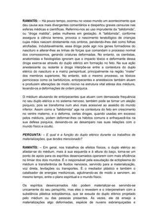 RAMATÍS: – Há pouco tempo, ocorreu no vosso mundo um acontecimento que
deu causa aos mais divergentes comentários e despertou graves censuras nas
esferas médicas e científicas. Referimo-nos ao uso imprudente da “talidomida”,
ou “droga maldita”, pelas mulheres em gestação. A “talidomida”, conforme
assegura a ciência terrena, provoca o nascimento teratológico de crianças
cujas mãos nascem diretamente nos ombros, pendendo-lhes dali como folhas
atrofiadas. Indubitavelmente, essa droga pode agir nos genes formadores do
nascituro e alterar-lhes as linhas de forças que comandam o processo normal
dos cromossomos, gerando criaturas deformadas. No entanto, os cientistas,
anatomistas e fisiologistas ignoram que o impacto tóxico e deformante dessa
droga exerce-se através do duplo etérico em formação no feto. Na sua ação
anestesiante ou isolante a droga interpõe-se entre a contextura do duplo
etérico do nascituro e a matriz perispiritual, principalmente na região “mater”
dos membros superiores. No entanto, sob o mesmo processo, os tóxicos
perniciosos como os barbitúricos, entorpecentes e anestésicos também atuam
e produzem alterações de modo nocivo na estrutura vital etérea dos médiuns,
levando-os a deformações de ordem psíquica.

O médium abusando de entorpecentes que atuam com demasiada frequência
no seu duplo etérico e no sistema nervoso, também pode se tornar um aleijão
psíquico, pois se transforma num alvo mais acessível ao assédio do mundo
inferior. Assim como a “talidomida” age na contextura do feto em crescimento
no ventre materno, e o deforma, certas drogas, quando usadas em excesso
pelos médiuns, podem deformar-lhes os hábitos comuns e enfraquecê-los na
sua defesa psíquica, deixando-os ao desamparo nas suas relações com o
mundo físico e oculto.

PERGUNTA: – E qual é a função do duplo etérico durante os trabalhos de
materializações, que tendes mencionado?

RAMATÍS: – Em geral, nos trabalhos de efeitos físicos, o duplo etérico ao
afastar-se do médium, mais à sua esquerda e à altura do baço, torna-se um
ponto de apoio para os espíritos desencarnados operarem com mais eficiência
no limiar dos dois mundos. É o responsável pela exsudação de ectoplasma do
médium e transferência de fluidos nervosos, servindo para a materialização,
voz direta, levitações ou transportes. É o mediador plástico e também o
catalisador de energias mediúnicas, aglutinando-as de modo a servirem, ao
mesmo tempo, entre o plano espiritual e o mundo físico.

Os espíritos desencarnados não podem materializar-se servindo-se
unicamente do seu perispírito, mas eles o revestem e o interpenetram com a
substância plástica ectoplásmica, que se exsuda do duplo etérico projetado
pelo médium ou das pessoas presentes. Às vezes, ele dá ensejo a
materializações algo deformadas, espécie de nuvens esbranquiçadas e
 