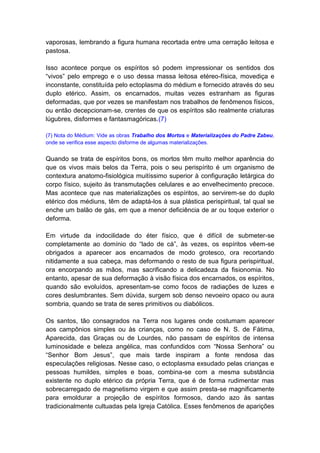 vaporosas, lembrando a figura humana recortada entre uma cerração leitosa e
pastosa.

Isso acontece porque os espíritos só podem impressionar os sentidos dos
“vivos” pelo emprego e o uso dessa massa leitosa etéreo-física, movediça e
inconstante, constituída pelo ectoplasma do médium e fornecido através do seu
duplo etérico. Assim, os encarnados, muitas vezes estranham as figuras
deformadas, que por vezes se manifestam nos trabalhos de fenômenos físicos,
ou então decepcionam-se, crentes de que os espíritos são realmente criaturas
lúgubres, disformes e fantasmagóricas.(7)

(7) Nota do Médium: Vide as obras Trabalho dos Mortos e Materializações do Padre Zabeu,
onde se verifica esse aspecto disforme de algumas materializações.


Quando se trata de espíritos bons, os mortos têm muito melhor aparência do
que os vivos mais belos da Terra, pois o seu perispírito é um organismo de
contextura anatomo-fisiológica muitíssimo superior à configuração letárgica do
corpo físico, sujeito às transmutações celulares e ao envelhecimento precoce.
Mas acontece que nas materializações os espíritos, ao servirem-se do duplo
etérico dos médiuns, têm de adaptá-los à sua plástica perispiritual, tal qual se
enche um balão de gás, em que a menor deficiência de ar ou toque exterior o
deforma.

Em virtude da indocilidade do éter físico, que é difícil de submeter-se
completamente ao domínio do “lado de cá”, às vezes, os espíritos vêem-se
obrigados a aparecer aos encarnados de modo grotesco, ora recortando
nitidamente a sua cabeça, mas deformando o resto de sua figura perispiritual,
ora encorpando as mãos, mas sacrificando a delicadeza da fisionomia. No
entanto, apesar de sua deformação à visão física dos encarnados, os espíritos,
quando são evoluídos, apresentam-se como focos de radiações de luzes e
cores deslumbrantes. Sem dúvida, surgem sob denso nevoeiro opaco ou aura
sombria, quando se trata de seres primitivos ou diabólicos.

Os santos, tão consagrados na Terra nos lugares onde costumam aparecer
aos campônios simples ou às crianças, como no caso de N. S. de Fátima,
Aparecida, das Graças ou de Lourdes, não passam de espíritos de intensa
luminosidade e beleza angélica, mas confundidos com “Nossa Senhora” ou
“Senhor Bom Jesus”, que mais tarde inspiram a fonte rendosa das
especulações religiosas. Nesse caso, o ectoplasma exsudado pelas crianças e
pessoas humildes, simples e boas, combina-se com a mesma substância
existente no duplo etérico da própria Terra, que é de forma rudimentar mas
sobrecarregado de magnetismo virgem e que assim presta-se magnificamente
para emoldurar a projeção de espíritos formosos, dando azo às santas
tradicionalmente cultuadas pela Igreja Católica. Esses fenômenos de aparições
 