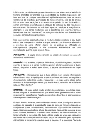 Infelizmente, os médiuns de provas são criaturas que vivem a atual existência
humana onerados por grandes responsabilidades ou débitos do passado; por
isso, em face de qualquer descuido ou invigilância espiritual, eles se tornam
vulneráveis às investidas perniciosas do mundo invisível, pois os de efeitos
físicos, com raras exceções e por causa da expulsão do seu duplo etérico,
entram em transe à semelhança de ataques de epilepsia ou dos viciados de
entorpecentes. No entanto, os médiuns regrados, serviçais e magnânimos,
alcançam o seu transe mediúnico sob a assistência dos espíritos técnicos
benfeitores, que do “lado de cá” os protegem e os livram das interferências
nocivas e consequências prejudiciais.

Sob esse controle espiritual amigo, o médium afasta ou retoma o seu duplo
etérico sem o desperdício inútil de energias, uma vez que fica amparado contra
a investida do astral inferior. Assim, ele se protege de infiltração de
microrganismos perigosos à sua contextura etéreo-física, de uma
desvitalização que lhe abale a saúde física.

PERGUNTA: – O duplo etérico também se afasta do homem, no caso de
acidente ou de desmaio?

RAMATÍS: – O acidente, a prática mesmérica, o passe magnético, o passe
espírita, a hipnose e o transe mediúnico podem afastar parcialmente o duplo
etérico, enquanto a morte, sem dúvida, o separa definitivamente do corpo
físico.

PERGUNTA: – Considerando que o duplo etérico é um veículo intermediário
entre o corpo físico e o perispírito, e que se dissolve no túmulo em seguida à
decomposição cadavérica, então, indagamos: – o corpo astral citado pelos
ocultistas é o mesmo duplo etérico que referis ou é o perispírito da elucidação
feita por Allan Kardec?

RAMATÍS: – O corpo astral, muito familiar dos esoteristas, teosofistas, rosa-
cruzes e iogues, é o mesmo veículo que Allan Kardec generalizou sob o nome
de perispírito, especificando “aquilo que envolve o Espírito e o acompanha no
Além depois da desencarnação!”

O duplo etérico, às vezes, confundido com o corpo astral por algumas escolas
ocultistas do passado, é a reprodução exata do corpo do homem; distancia-se
da epiderme quase um centímetro, formando uma cópia vital e de contornos
iguais. Mesmo quando ele se afasta do organismo físico, ainda conserva a sua
forma humana, lembrando o homem como recortado em massa nebulosa um
tanto brilhante e movediça. Do duplo etérico irradia-se uma aura radioativa
resultante da exsudação do Prana que, depois de absorvido pelo organismo
etéreo-físico, é novamente expelido para o exterior. É a conhecida “aura da
 