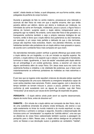 saúde”, citada desde os Vedas, a qual ultrapassa, em sua forma ovóide, várias
polegadas da periferia do corpo humano.

Durante a gestação do feto no ventre materno, processa-se uma retenção e
acúmulo de éter físico do meio em que o espírito encarna, éter que então
penetra elétron por elétron, átomo por átomo e molécula por molécula, na
intimidade da carne em formação, modelando, pouco a pouco, a figura física e
etérica do homem; surgindo assim o duplo etérico indispensável para o
perispírito agir na matéria. No entanto, como esse éter físico é tão grosseiro ou
transparente conforme também o seja a própria natureza biológica do ser
humano, então é óbvio que o duplo etérico dos jupiterianos ou dos marcianos,
por exemplo, é um corpo mais perfeito e delicado do que o dos terrícolas,
porque são espíritos mais evoluídos. Assim, nos planetas inferiores, os seus
habitantes também são portadores de um duplo etérico mais grosseiro e opaco,
de acordo com o ambiente físico mais compacto em que vivem.

Os clarividentes treinados podem verificar a grande diferença que existe entre
o duplo etérico de um troglodita, e o de um iniciado ou espírito superior. No
primeiro, o duplo etérico é de aspecto sujo e oleoso; no segundo é translúcido,
luminoso e róseo. Igualmente, a “aura da saúde” exsudada pelo duplo etérico
de um antropófago é um ovóide gorduroso, denso, a escorrer um visco de
alguns centímetros além do corpo físico. Em Jesus essa aura era como rica
vestimenta fluídica e cristalina; e de vitalidade tão poderosa, que o fazia curar
instantaneamente os enfermos portadores de moléstias as mais estranhas e
cruciantes.

É por isso que os lugares onde sepultam criaturas de elevada estirpe espiritual
ficam impregnados de uma aura vitalizante ou energismo terapêutico capaz de
curar certos doentes mais sensíveis. Porém, esses lugares, com o decorrer do
tempo também se tornam inócuos e, pouco a pouco, perdem a sua fama,
conforme já está sucedendo com as águas de Lourdes, cujo éter físico
“miraculoso” já se exauriu por causa da lei centrífuga de expansão de gases.

PERGUNTA: – O duplo etérico ainda pode servir ao espírito desencarnado,
depois da morte física, antes de dissolver-se?

RAMATÍS: – Em virtude de o duplo etérico ser composto de éter físico, isto é,
de uma substância emanada da própria crosta terráquea, ele exerce a sua
ação exatamente no limiar do mundo material e do mundo espiritual, ou seja,
onde terminou o primeiro e começa o segundo. Durante a desencarnação ele
funciona como um “amortecedor” ou espécie de “colchão etérico”, uma vez que
ao afastar-se do corpo físico cadaverizado também suaviza a passagem do
perispírito para o Além. Nesse caso, o duplo etérico desliga-se do perispírito
como se fizesse a sua devolução suave e gradativa ao verdadeiro “habitat”,
 