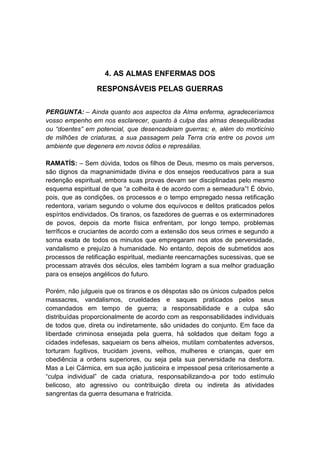4. AS ALMAS ENFERMAS DOS

                 RESPONSÁVEIS PELAS GUERRAS


PERGUNTA: – Ainda quanto aos aspectos da Alma enferma, agradeceríamos
vosso empenho em nos esclarecer, quanto à culpa das almas desequilibradas
ou “doentes” em potencial, que desencadeiam guerras; e, além do morticínio
de milhões de criaturas, a sua passagem pela Terra cria entre os povos um
ambiente que degenera em novos ódios e represálias.

RAMATÍS: – Sem dúvida, todos os filhos de Deus, mesmo os mais perversos,
são dignos da magnanimidade divina e dos ensejos reeducativos para a sua
redenção espiritual, embora suas provas devam ser disciplinadas pelo mesmo
esquema espiritual de que “a colheita é de acordo com a semeadura”! É óbvio,
pois, que as condições, os processos e o tempo empregado nessa retificação
redentora, variam segundo o volume dos equívocos e delitos praticados pelos
espíritos endividados. Os tiranos, os fazedores de guerras e os exterminadores
de povos, depois da morte física enfrentam, por longo tempo, problemas
terríficos e cruciantes de acordo com a extensão dos seus crimes e segundo a
sorna exata de todos os minutos que empregaram nos atos de perversidade,
vandalismo e prejuízo à humanidade. No entanto, depois de submetidos aos
processos de retificação espiritual, mediante reencarnações sucessivas, que se
processam através dos séculos, eles também logram a sua melhor graduação
para os ensejos angélicos do futuro.

Porém, não julgueis que os tiranos e os déspotas são os únicos culpados pelos
massacres, vandalismos, crueldades e saques praticados pelos seus
comandados em tempo de guerra; a responsabilidade e a culpa são
distribuídas proporcionalmente de acordo com as responsabilidades individuais
de todos que, direta ou indiretamente, são unidades do conjunto. Em face da
liberdade criminosa ensejada pela guerra, há soldados que deitam fogo a
cidades indefesas, saqueiam os bens alheios, mutilam combatentes adversos,
torturam fugitivos, trucidam jovens, velhos, mulheres e crianças, quer em
obediência a ordens superiores, ou seja pela sua perversidade na desforra.
Mas a Lei Cármica, em sua ação justiceira e impessoal pesa criteriosamente a
“culpa individual” de cada criatura, responsabilizando-a por todo estímulo
belicoso, ato agressivo ou contribuição direta ou indireta às atividades
sangrentas da guerra desumana e fratricida.
 