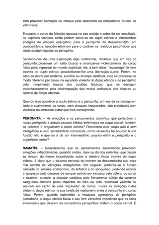 sem provocar comoção ou choque pelo abandono ou rompimento brusco da
vida física.

Enquanto o corpo do falecido repousa no seu ataúde e antes de ser sepultado,
os espíritos técnicos ainda podem servir-se do duplo etérico e intercambiar
energias de amparo energético para o perispírito do desencarnado; em
concomitância, também eliminam para o cadáver os resíduos psicofísicos que
ainda existam ligados ao perispírito.

Servindo-nos de uma explicação algo rudimentar, diríamos que em vez do
perispírito promover um salto brusco e arrancar-se violentamente do corpo
físico para ingressar no mundo espiritual, ele, a bem dizer, “escorrega” de leve
através do duplo etérico, possibilitando-lhe uma libertação suave. Porém, no
caso de morte por acidente, suicídio ou síncope cardíaca, tudo se processa de
modo diferente por causa da expulsão violenta do duplo etérico e do perispírito
pelo rompimento brusco dos cordões fluídicos, que se desligam
instantaneamente pela desintegração dos motos vorticosos dos chacras ou
centros de forças etéricas.

Quando isso acontece o duplo etérico e o perispírito, em vez de se desligarem
lenta e suavemente do corpo, sem choques inesperados, são projetados com
violência no ambiente astral que lhes corresponde.

PERGUNTA: – As emoções e os pensamentos daninhos, que perturbam o
nosso perispírito e depois causam efeitos enfermiços no corpo carnal, também
se refletem e prejudicam o duplo etérico? Porventura este corpo não é sem
inteligência e sem sensibilidade consciente, como dissestes há pouco? A sua
função não é apenas a de um intermediário passivo entre o perispírito e o
organismo carnal?

RAMATÍS: – Considerando que os pensamentos desatinados provocam
emoções indisciplinadas, gerando ondas, raios ou dardos violentos, que depois
se lançam da mente incontrolada sobre o cérebro físico através do duplo
etérico, é claro que o sistema nervoso do homem se destrambelha sob esse
mar revolto de vibrações antagônicas. Em seguida, perturba-se a função
delicada do sistema endocrínico, do linfático e do sanguíneo, podendo ocorrer
a apoplexia pelo derrame de sangue vertido em excesso pela cólera, ou surgir
o eczema, suceder a síncope cardíaca pelo frenamento súbito da corrente
sanguínea alterada pelos impactos de ódio ou pela repressão violenta da
vesícula em razão de uma “explosão” de ciúme. Todas as emoções rudes
afetam o duplo etérico na sua tarefa de medianeiro entre o perispírito e o corpo
físico. Porém, quando submetido a impactos agressivos do perispírito
perturbado, o duplo etérico baixa o seu tom vibratório impedindo que os raios
emocionais que descem da consciência perispiritual afetem o corpo carnal. É
 