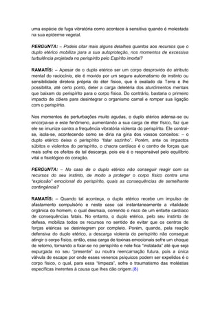 uma espécie de fuga vibratória como acontece à sensitiva quando é molestada
na sua epiderme vegetal.

PERGUNTA: – Podeis citar mais alguns detalhes quantos aos recursos que o
duplo etérico mobiliza para a sua autoproteção, nos momentos de excessiva
turbulência projetada no perispírito pelo Espírito imortal?

RAMATÍS: – Apesar de o duplo etérico ser um corpo desprovido do atributo
mental do raciocínio, ele é movido por um seguro automatismo de instinto ou
sensibilidade diretora própria do éter físico, que é exalado da Terra e lhe
possibilita, até certo ponto, deter a carga deletéria dos aturdimentos mentais
que baixam do perispírito para o corpo físico. Do contrário, bastaria o primeiro
impacto de cólera para desintegrar o organismo carnal e romper sua ligação
com o perispírito.

Nos momentos de perturbações muito agudas, o duplo etérico adensa-se ou
encorpa-se e este fenômeno, aumentando a sua carga de éter físico, faz que
ele se imunize contra a frequência vibratória violenta do perispírito. Ele contrai-
se, isola-se, acontecendo como se diria na gíria dos vossos conceitos: – o
duplo etérico deixa o perispírito “falar sozinho”. Porém, ante os impactos
súbitos e violentos do perispírito, o chacra cardíaco é o centro de forças que
mais sofre os efeitos de tal descarga, pois ele é o responsável pelo equilíbrio
vital e fisiológico do coração.

PERGUNTA: – No caso de o duplo etérico não conseguir reagir com os
recursos do seu instinto, de modo a proteger o corpo físico contra uma
“explosão” emocional do perispírito, quais as consequências de semelhante
contingência?

RAMATÍS: – Quando tal aconteça, o duplo etérico recebe um impulso de
afastamento compulsório e neste caso cai instantaneamente a vitalidade
orgânica do homem, o qual desmaia, correndo o risco de um enfarte cardíaco
de consequências fatais. No entanto, o duplo etérico, pelo seu instinto de
defesa, mobiliza todos os recursos no sentido de evitar que os centros de
forças etéricas se desintegrem por completo. Porém, quando, pela reação
defensiva do duplo etérico, a descarga violenta do perispírito não consegue
atingir o corpo físico, então, essa carga de toxinas emocionais sofre um choque
de retorno, tornando a fixar-se no perispírito e nele fica “instalada” até que seja
expurgada no seu “presente” ou noutra reencarnação futura, pois a única
válvula de escape por onde esses venenos psíquicos podem ser expelidos é o
corpo físico, o qual, para essa “limpeza”, sofre o traumatismo das moléstias
específicas inerentes à causa que lhes dão origem.(8)
 