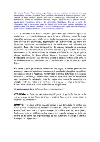 (8) Nota do Revisor: Realmente, o corpo físico do homem condiciona-se habitualmente aos
seus estados mentais e emotivos. Basta considerar que durante a hipnose o corpo do “sujet”
assume as mais variadas reações, pois sob a sugestão do hipnotizador ele baixa a
temperatura, acelera os batimentos cardíacos, enrijece, eleva ou baixa a pressão arterial,
acusa dores inexistentes, alivia-se de sofrimentos indesejáveis. Ora, se a mente do
hipnotizador (que é estranha ao corpo do “sujet”) pode lhe produzir estados agradáveis ou
desagradáveis, que se dirá quando é o próprio paciente que, em vigília, se deixa hipnotizar
pelas paixões, violências psíquicas, vícios ou emoções perigosas.


Aliás, o ambiente atual do vosso mundo, galvanizado por constantes agitações
sociais como produto do desajuste moral de seus habitantes, é uma fonte de
distúrbios psíquicos que, infelizmente, tendem a aumentar em proporções de
uma espécie de calamidade, degenerando em número cada vez maior de
indivíduos neuróticos, esquizofrênicos e de desesperos que resultam em
suicídios. Tudo isto como consequência da intensa explosão de emoções
alucinantes que destrambelham o sistema nervoso e que resultam, dia a dia,
no aumento do índice de vítimas de síncope e enfartes do miocárdio, pois o
chacra cardíaco do duplo etérico torna-se impotente para resistir ao
bombardeio incessante das emoções tóxicas e agudas vertidas pela alma e
alojadas no perispírito até que o “dreno” do duplo etérico as transfira ao corpo
físico.

Em outra obra(9) já dissemos que essas descargas de tóxicos perispirituais
produzem eczemas, urticárias, neuroses, má circulação, distúrbios coronários,
congestões renais e hepáticas, hemorróidas e outras disfunções nos órgãos
delicados. E se a carga deletéria acumulada em vidas anteriores for aumentada
com desatinos da existência presente, então, essa saturação degenera em
afecções mórbidas rudes e cruciantes, como a lepra, o pênfigo, a leucemia, a
tuberculose, o câncer e outras enfermidades insuperáveis.

(9) Mediunidade de Cura, de Ramatís, Editora do Conhecimento.


PERGUNTA: – Qual um exemplo material quanto à proteção que o duplo
etérico exerce na sua tarefa de proteger o corpo físico contra esses impactos
violentos do perispírito?

RAMATÍS: – O duplo etérico quando contrai a sua densidade no sentido de
evitar o fluxo dessas toxinas mortíferas oriundas do perispírito, lembra o frasco
escuro que, pela sua cor opaca protege os líquidos que se decompõem,
facilmente, ante a incidência da luz. Assim, um impacto psíquico do ódio, da
cólera ou do ciúme fica impossibilitado de fluir livremente e atingir o sistema
fisiológico do corpo físico.
 