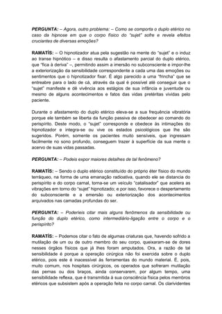 PERGUNTA: – Agora, outro problema: – Como se comporta o duplo etérico no
caso da hipnose em que o corpo físico do “sujet” sofre e revela efeitos
cruciantes de diversas emoções?

RAMATÍS: – O hipnotizador atua pela sugestão na mente do “sujet” e o induz
ao transe hipnótico – e disso resulta o afastamento parcial do duplo etérico,
que “fica à deriva” –, permitindo assim a imersão no subconsciente e impor-lhe
a exteriorização da sensibilidade correspondente a cada uma das emoções ou
sentimentos que o hipnotizador fixar. É algo parecido a uma “frincha” que se
entreabre para o lado de cá, através da qual é possível até conseguir que o
“sujet” manifeste e dê vivência aos estágios de sua infância e juventude ou
mesmo de alguns acontecimentos e fatos das vidas pretéritas vividas pelo
paciente.

Durante o afastamento do duplo etérico eleva-se a sua frequência vibratória
porque ele também se liberta da função passiva de obedecer ao comando do
perispírito. Deste modo, o “sujet” corresponde e obedece às intimações do
hipnotizador e integra-se ou vive os estados psicológicos que lhe são
sugeridos. Porém, somente os pacientes muito sensíveis, que ingressam
facilmente no sono profundo, conseguem trazer à superfície da sua mente o
acervo de suas vidas passadas.

PERGUNTA: – Podeis expor maiores detalhes de tal fenômeno?

RAMATÍS: – Sendo o duplo etérico constituído do próprio éter físico do mundo
terráqueo, na forma de uma emanação radioativa, quando ele se distancia do
perispírito e do corpo carnal, torna-se um veículo “catalisador” que acelera as
vibrações em torno do “sujet” hipnotizado; e por isso, favorece o despertamento
do subconsciente e a emersão ou exteriorização dos acontecimentos
arquivados nas camadas profundas do ser.

PERGUNTA: – Poderíeis citar mais alguns fenômenos da sensibilidade ou
função do duplo etérico, como intermediário-ligação entre o corpo e o
perispírito?

RAMATÍS: – Podemos citar o fato de algumas criaturas que, havendo sofrido a
mutilação de um ou de outro membro do seu corpo, queixaram-se de dores
nesses órgãos físicos que já lhes foram amputados. Ora, a razão de tal
sensibilidade é porque a operação cirúrgica não foi exercida sobre o duplo
etérico, pois este é inacessível às ferramentas do mundo material. É, pois,
muito comum, nos hospitais cirúrgicos, os operados que sofreram mutilação
das pernas ou dos braços, ainda conservarem, por algum tempo, uma
sensibilidade reflexa, que é transmitida à sua consciência física pelos membros
etéricos que subsistem após a operação feita no corpo carnal. Os clarividentes
 
