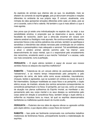 As espécies de animais que citamos são as que, na atualidade, mais se
afastam do comando do espírito-grupo, pois já denunciam emoções e reações
diferentes no ambiente da sua própria raça. É comum, atualmente, uma
ninhada de cães apresentar emoções diferentes entre cada um deles, pois se
um é covarde, outro é fiel e valente. Há também o que é mais afável e o que é
mais egoísta.

Isso prova que já existe uma individualização na espécie cão, ou seja: a sua
sensibilidade emotiva, à proporção que se desenvolve e apura, amplia a
faculdade do raciocínio, assim que a alma-cão encarnar em corpos com
sistema cerebral ou fisiológico mais apurado. Na contínua evolução dos centros
sensoriais físicos e dos centros astralinos dos animais, também se aperfeiçoa e
sensibiliza o intercâmbio das células nervosas pela constituição de um sistema
somático e parassimpático mais adequado e sensível. Tal sensibilidade passa
a ativar o cérebro animal, abrindo caminho pela “via interna”, para
desenvolvimento do corpo mental, que é o responsável pelo encadeamento
dos raciocínios, encetando assim a sua marcha “individual” e a ascese, cada
vez mais consciente, rumo à perfeição.

PERGUNTA: – O duplo etérico também é capaz de acusar aos nossos
sentidos físicos os ataques dos espíritos malfeitores?

RAMATÍS: – Tratando-se de um veículo etérico de acentuada sensibilidade
“extraterrena”, e ao mesmo tempo interpenetrado pelo perispírito e pelo
organismo de carne, ele tanto sofre como acusa acidentes, traumatismos,
choques, lesões e agressões, que se sucedam em ambos os corpos de que é
fiel intermediário. Qualquer hostilidade ao corpo físico e ao perispírito, o duplo
etérico acusa, de imediato, através dos centros sensoriais correspondentes na
consciência perispiritual e na física. O perispírito, por sua vez, como um equipo
de atuação nos planos sutilíssimos do Espírito imortal, ao manifestar o seu
pensamento pelo seu corpo mental e os seus desejos ou sentimentos pelo
corpo astral em direção à consciência física, também obriga o duplo etérico a
sofrer-lhe os impulsos bons ou maus, tal qual os espíritos desencarnados
benfeitores ou malfeitores quando atuam do mundo oculto.

PERGUNTA: – Poderíeis dar-nos idéia de alguma ofensa ou agressão sofrida
pelo duplo etérico, e que depois afeta o corpo físico do homem?

RAMATÍS: – Isso pode ser facilmente comprovado nos conhecidos trabalhos
mediúnicos de fenômenos físicos, principalmente durante a materialização de
espíritos.
 