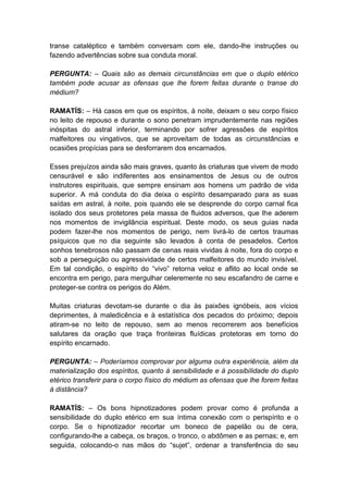 transe cataléptico e também conversam com ele, dando-lhe instruções ou
fazendo advertências sobre sua conduta moral.

PERGUNTA: – Quais são as demais circunstâncias em que o duplo etérico
também pode acusar as ofensas que lhe forem feitas durante o transe do
médium?

RAMATÍS: – Há casos em que os espíritos, à noite, deixam o seu corpo físico
no leito de repouso e durante o sono penetram imprudentemente nas regiões
inóspitas do astral inferior, terminando por sofrer agressões de espíritos
malfeitores ou vingativos, que se aproveitam de todas as circunstâncias e
ocasiões propícias para se desforrarem dos encarnados.

Esses prejuízos ainda são mais graves, quanto às criaturas que vivem de modo
censurável e são indiferentes aos ensinamentos de Jesus ou de outros
instrutores espirituais, que sempre ensinam aos homens um padrão de vida
superior. A má conduta do dia deixa o espírito desamparado para as suas
saídas em astral, à noite, pois quando ele se desprende do corpo carnal fica
isolado dos seus protetores pela massa de fluidos adversos, que lhe aderem
nos momentos de invigilância espiritual. Deste modo, os seus guias nada
podem fazer-lhe nos momentos de perigo, nem livrá-lo de certos traumas
psíquicos que no dia seguinte são levados à conta de pesadelos. Certos
sonhos tenebrosos não passam de cenas reais vividas à noite, fora do corpo e
sob a perseguição ou agressividade de certos malfeitores do mundo invisível.
Em tal condição, o espírito do “vivo” retorna veloz e aflito ao local onde se
encontra em perigo, para mergulhar celeremente no seu escafandro de carne e
proteger-se contra os perigos do Além.

Muitas criaturas devotam-se durante o dia às paixões ignóbeis, aos vícios
deprimentes, à maledicência e à estatística dos pecados do próximo; depois
atiram-se no leito de repouso, sem ao menos recorrerem aos benefícios
salutares da oração que traça fronteiras fluídicas protetoras em torno do
espírito encarnado.

PERGUNTA: – Poderíamos comprovar por alguma outra experiência, além da
materialização dos espíritos, quanto à sensibilidade e à possibilidade do duplo
etérico transferir para o corpo físico do médium as ofensas que lhe forem feitas
à distância?

RAMATÍS: – Os bons hipnotizadores podem provar como é profunda a
sensibilidade do duplo etérico em sua íntima conexão com o perispírito e o
corpo. Se o hipnotizador recortar um boneco de papelão ou de cera,
configurando-lhe a cabeça, os braços, o tronco, o abdômen e as pernas; e, em
seguida, colocando-o nas mãos do “sujet”, ordenar a transferência do seu
 