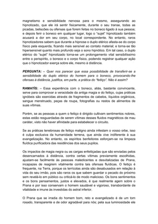 magnetismo e sensibilidade nervosa para o mesmo, assegurando ao
hipnotizado, que ele irá sentir fisicamente, durante o seu transe, todas as
picadas, beliscões ou ofensas que forem feitas no boneco ligado à sua pessoa;
e depois ferir o boneco em qualquer lugar, logo o “sujet” hipnotizado também
acusará a dor em seu corpo, no local correspondente. No entanto, raros
hipnotizadores sabem que durante a hipnose o duplo etérico afasta-se do corpo
físico pela esquerda, ficando mais sensível ao contato material; e torna-se tão
hipersensível quanto mais profundo seja o sono hipnótico. Em tal caso, o duplo
etérico do “sujet” hipnotizado torna-se um prolongamento vital sensibilíssimo
entre o perispírito, o boneco e o corpo físico, podendo registrar qualquer ação
que o hipnotizador exerça sobre ele, mesmo à distância.

PERGUNTA: – Quer nos parecer que essa possibilidade de transferir-se a
sensibilidade do duplo etérico do homem para o boneco, provocando-lhe
ofensas à distância, justifica, em parte, a prática do “feitiço”. Não é assim?

RAMATÍS: – Essa experiência com o boneco, aliás, bastante convincente,
serve para comprovar a veracidade da antiga magia e do feitiço, cujas práticas
ignóbeis são exercidas através de fragmentos de cabelos, líquidos orgânicos,
sangue menstruado, peças de roupa, fotografias ou restos de alimentos de
suas vítimas.

Porém, se as pessoas a quem o feitiço é dirigido cultivam sentimentos nobres,
estas estão resguardadas de serem vítimas desses fluidos magnéticos de mau
caráter, visto não haver afinidade para estabelecer o circuito.

Se as práticas tenebrosas de feitiço maligno ainda infestam o vosso orbe, isso
é culpa exclusiva da humanidade terrena, que ainda vive indiferente à sua
evangelização. No entanto, os espíritos benfeitores esforçam-se na limpeza
fluídica purificadora das residências dos seus pupilos.

Os impactos de magia negra ou as cargas enfeitiçadas que são enviadas pelos
desencarnados à distância, contra certas vítimas previamente escolhidas,
ajustam-se facilmente às pessoas maledicentes e desvitalizadas de Prana,
incapazes de reagirem vitalmente contra tais ofensas fluídicas. O feitiço é
frequente, na Terra, porque os terrícolas ainda são desabusados em relação à
vida do seu irmão, pois são raros os que sabem guardar o pecado do próximo
sem revelá-lo em público ou criticá-lo de modo malicioso. Os bons sentimentos
e os bons pensamentos, justos e elevados, é que realmente agem sobre o
Prana e por isso conservam o homem saudável e vigoroso, transbordante de
vitalidade e imune às investidas do astral inferior.

O Prana que se irradia do homem bom, reto e evangelizado é de um tom
rosado, transparente e de odor agradável para nós; pela sua luminosidade ele
 