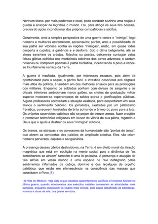 Nenhum tirano, por mais poderoso e cruel, pode conduzir sozinho uma nação à
guerra e ensopar de lágrimas o mundo. Ele, para atingir os seus fins bestiais,
precisa do apoio incondicional dos próprios compatriotas e súditos.

Geralmente, ante a simples perspectiva de uma guerra contra o “inimigo”, logo
homens e mulheres estremecem, apreensivos; porém, ante a possibilidade de
sua pátria ser vitoriosa contra as nações “inimigas”, então, em quase todos
desperta a cupidez, a ganância e a desforra. Sob o clima beligerante, até as
almas sensíveis de artistas, filósofos ou poetas, deixam-se contagiar pelas
falsas glórias colhidas nos morticínios coletivos dos povos adversos; e cantam
hosanas ou compõem poemas à pátria heráldica, incentivando o povo a impor-
se triunfalmente na face da Terra.

A guerra é insuflada, igualmente, por interesses escusos, pois além de
oportunidade para o saque, o ganho fácil, a investida desonesta aos degraus
mais altos da política, é também um dos melhores ensejos para as promoções
dos militares. Enquanto os soldados sonham com divisas de sargento e os
oficiais inferiores ambicionam novos galões, os chefes de graduação militar
superior mostram-se esperançosos de soldos extras e glorificações públicas.
Alguns professores aproveitam a situação exaltada, para despertarem em seus
alunos o sentimento belicoso. Os jornalistas, exaltados por um patriotismo
frenético, consomem toneladas de tinta acirrando o ânimo do povo para a luta.
Os próprios sacerdotes católicos não se pejam de benzer armas, fazer orações
e promover cerimônias religiosas em louvor da vitória de sua pátria, rogando a
Deus que o ajude a destruir os seus “inimigos” odiosos.

Os tiranos, os sátrapas e os opressores da humanidade são “pontas de lança”,
que abrem as comportas das paixões de amplitude coletiva. Eles não criam
homens perversos, cúpidos e sanguinários.

A presença desses gênios destruidores, na Terra, é um efeito moral da atração
magnética que está em ebulição na mente social, pois a dinâmica de “os
semelhantes se atraem” também é uma lei psíquica. A presença e atuação de
tais almas em vosso mundo é uma espécie de raio deflagrado pelos
sentimentos inflamados da cobiça, domínio e dos recalques de orgulho
patriótico, que estão em efervescência na consciência das massas que
constituem o Povo.(1)

(1) Nota do Médium: Haja vista o que cidadãos aparentemente pacíficos e honestos fizeram na
última guerra, quando incorporados aos exércitos nazistas cometeram as atrocidades mais
bárbaras, enquanto praticavam os roubos mais cínicos, pelo saque desaforado às bibliotecas,
museus e obras de arte, dos povos vencidos.
 