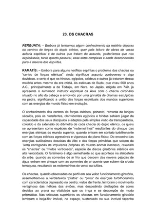 20. OS CHACRAS


PERGUNTA: – Embora já tenhamos algum conhecimento da matéria chacras
ou centros de forças do duplo etérico, quer pela leitura de obras de vossa
autoria espiritual e de outros que tratam do assunto, gostaríamos que nos
explicásseis, tanto quanto possível, esse tema complexo e ainda desconhecido
para a maioria dos espíritas.

RAMATÍS: – Embora para alguns neófitos espíritas o problema dos chacras ou
“centro de forças etéricas” ainda signifique assunto controverso e algo
duvidoso, o certo é que os hindus, egípcios, caldeus e outros já trataram dessa
matéria antes mesmo da era cristã. As estátuas de Buda, que viveu 600 anos
A.C., principalmente a de Todaiju, em Nara, no Japão, erigida em 749, já
apresenta o iluminado instrutor espiritual da Ásia com o chacra coronário
situado no alto da cabeça e envolvido por uma grinalda de chamas esculpidas
na pedra, significando a união das forças espirituais dos mundos superiores
com as energias do mundo físico em evolução.

O conhecimento dos centros de forças etéricos, portanto, remonta de longos
séculos, pois os hierofantes, clarividentes egípcios e hindus sabiam julgar da
capacidade dos seus discípulos e adeptos pela simples visão da transparência,
colorido e da extensão do diâmetro de cada chacra do duplo etérico, os quais
se apresentam como espécies de “redemoinhos” resultantes do choque das
energias etéricas do mundo superior, quando entram em contato turbilhonante
com as forças etéricas agressivas e vigorosas do plano físico. Do encontro das
energias sutilíssimas descidas do Alto e das forças primárias que sobem da
Terra carregadas de impurezas próprias do mundo animal instintivo, resultam
os “chacras” ou “motos vorticosos”, espécie de discos giratórios etéricos em
alta velocidade. O fenômeno é algo semelhante ao que acontece na atmosfera
do orbe, quando as correntes de ar frio que descem das nuvens pejadas de
água entram em choque com as correntes de ar quente que sobem da crosta
terráquea, resultando os redemoinhos de vento ou tufões.

Os chacras, quando observados de perfil em seu veloz funcionamento giratório,
assemelham-se a verdadeiros “pratos” ou “pires” de energias turbilhonantes
com característica depressão no centro; vistos de frente, lembram o movimento
vertiginoso das hélices dos aviões, mas despedindo cintilações de cores
devidas ao prana ou vitalidade que os irriga e se decompõe de modo
prismático. Nas criaturas superiores os chacras em funcionamento giratório
lembram o beija-flor imóvel, no espaço, sustentado na sua incrível façanha
 