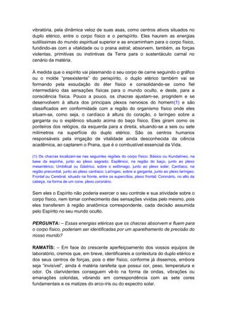 vibratória, pela dinâmica veloz de suas asas, como centros ativos situados no
duplo etérico, entre o corpo físico e o perispírito. Eles haurem as energias
sutilíssimas do mundo espiritual superior e as encaminham para o corpo físico,
fundindo-as com a vitalidade ou o prana astral; absorvem, também, as forças
violentas, primitivas ou instintivas da Terra para o sustentáculo carnal no
cenário da matéria.

À medida que o espírito vai plasmando o seu corpo de carne seguindo o gráfico
ou o molde “preexistente” do perispírito, o duplo etérico também vai se
formando pela exsudação do éter físico e consolidando-se como fiel
intermediário das sensações físicas para o mundo oculto, e deste, para a
consciência física. Pouco a pouco, os chacras ajustam-se, progridem e se
desenvolvem à altura dos principais plexos nervosos do homem(1) e são
classificados em conformidade com a região do organismo físico onde eles
situam-se, como seja, o cardíaco à altura do coração, o laríngeo sobre a
garganta ou o esplênico situado acima do baço físico. Eles giram como os
ponteiros dos relógios, da esquerda para a direita, situando-se a seis ou sete
milímetros na superfície do duplo etérico. São os centros humanos
responsáveis pela irrigação de vitalidade ainda desconhecida da ciência
acadêmica, ao captarem o Prana, que é o combustível essencial da Vida.

(1) Os chacras localizam-se nas seguintes regiões do corpo físico: Básico ou Kundalíneo, na
base da espinha, junto ao plexo sagrado; Esplênico, na região do baço, junto ao plexo
mesentérico; Umbilical ou Gástrico, sobre o estômago, junto ao plexo solar; Cardíaco, na
região precordial, junto ao plexo cardíaco; Laríngeo, sobre a garganta, junto ao plexo laríngeo;
Frontal ou Cerebral, situado na fronte, entre os supercílios, plexo frontal; Coronário, no alto da
cabeça, na forma de um cone, plexo coronário.


Sem eles o Espírito não poderia exercer o seu controle e sua atividade sobre o
corpo físico, nem tomar conhecimento das sensações vividas pelo mesmo, pois
eles transferem à região anatômica correspondente, cada decisão assumida
pelo Espírito no seu mundo oculto.

PERGUNTA: – Essas energias etéricas que os chacras absorvem e fluem para
o corpo físico, poderiam ser identificadas por um aparelhamento de precisão do
nosso mundo?

RAMATÍS: – Em face do crescente aperfeiçoamento dos vossos equipos de
laboratório, cremos que, em breve, identificareis a contextura do duplo etérico e
dos seus centros de forças, pois o éter físico, conforme já dissemos, embora
seja “invisível”, ainda é matéria rarefeita que possui cor, peso, temperatura e
odor. Os clarividentes conseguem vê-lo na forma de ondas, vibrações ou
emanações coloridas, vibrando em correspondência com as sete cores
fundamentais e os matizes do arco-íris ou do espectro solar.
 