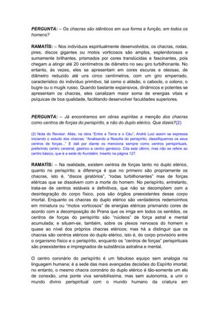 PERGUNTA: – Os chacras são idênticos em sua forma e função, em todos os
homens?

RAMATÍS: – Nos indivíduos espiritualmente desenvolvidos, os chacras, rodas,
pires, discos gigantes ou motos vorticosos são amplos, esplendorosos e
sumamente brilhantes, prismados por cores translúcidas e fascinantes, pois
chegam a atingir até 20 centímetros de diâmetro no seu giro turbilhonante. No
entanto, às vezes, eles se apresentam em cores escuras e oleosas, de
diâmetro reduzido até uns cinco centímetros, com um giro emperrado,
característico do indivíduo primitivo, tal como o aldeão, o caboclo, o colono, o
bugre ou o mugik russo. Quando bastante expansivos, dinâmicos e potentes se
apresentam os chacras, eles canalizam maior soma de energias vitais e
psíquicas de boa qualidade, facilitando desenvolver faculdades superiores.


PERGUNTA: – Já encontramos em obras espíritas a menção dos chacras
como centros de forças do perispírito, e não do duplo etérico. Que dizeis?(2)

(2) Nota do Revisor: Aliás, na obra “Entre a Terra e o Céu”, André Luiz assim se expressa
iniciando o estudo dos chacras: “Analisando a filosofia do perispírito, classifiquemos os seus
centros de forças...” E dali por diante os menciona sempre como centros perispirituais,
preferindo centro cerebral, gástrico e centro genésico. Cita este último, mas não se refere ao
centro básico, que é a sede do Kundalini. Inserto na página 127.


RAMATÍS: – Na realidade, existem centros de forças tanto no duplo etérico,
quanto no perispírito; a diferença é que no primeiro são propriamente os
chacras, isto é, “discos giratórios”, “rodas turbilhonantes” mas de forças
etéricas que se dissolvem com a morte do homem. No perispírito, entretanto,
trata-se de centros estáveis e definitivos, que não se decompõem com a
desintegração do corpo físico, pois são órgãos preexistentes desse corpo
imortal. Enquanto os chacras do duplo etérico são verdadeiros redemoinhos
em miniatura ou “motos vorticosos” de energias etéricas prismando cores de
acordo com a decomposição do Prana que os irriga em todos os sentidos, os
centros de forças do perispírito são “núcleos” de força astral e mental
acumulada; e situam-se, também, sobre os plexos nervosos do homem e
quase ao nível dos próprios chacras etéricos; mas há a distinguir que os
chacras são centros etéricos do duplo etérico, isto é, do corpo provisório entre
o organismo físico e o perispírito, enquanto os “centros de forças” perispirituais
são preexistentes e impregnados de substância astralina e mental.

O centro coronário do perispírito é um fabuloso equipo sem analogia na
linguagem humana; é a sede das mais avançadas decisões do Espírito imortal;
no entanto, o mesmo chacra coronário do duplo etérico é tão-somente um elo
de conexão, uma ponte viva sensibilíssima, mas sem autonomia, a unir o
mundo divino perispiritual com o mundo humano da criatura em
 