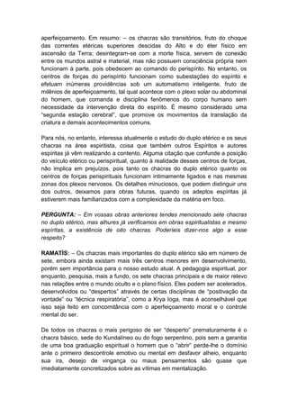 aperfeiçoamento. Em resumo: – os chacras são transitórios, fruto do choque
das correntes etéricas superiores descidas do Alto e do éter físico em
ascensão da Terra; desintegram-se com a morte física, servem de conexão
entre os mundos astral e material, mas não possuem consciência própria nem
funcionam à parte, pois obedecem ao comando do perispírito. No entanto, os
centros de forças do perispírito funcionam como subestações do espírito e
efetuam inúmeras providências sob um automatismo inteligente, fruto de
milênios de aperfeiçoamento, tal qual acontece com o plexo solar ou abdominal
do homem, que comanda e disciplina fenômenos do corpo humano sem
necessidade da intervenção direta do espírito. É mesmo considerado uma
“segunda estação cerebral”, que promove os movimentos da translação da
criatura e demais acontecimentos comuns.

Para nós, no entanto, interessa atualmente o estudo do duplo etérico e os seus
chacras na área espiritista, coisa que também outros Espíritos e autores
espíritas já vêm realizando a contento. Alguma citação que confunde a posição
do veículo etérico ou perispiritual, quanto à realidade desses centros de forças,
não implica em prejuízos, pois tanto os chacras do duplo etérico quanto os
centros de forças perispirituais funcionam intimamente ligados e nas mesmas
zonas dos plexos nervosos. Os detalhes minuciosos, que podem distinguir uns
dos outros, deixamos para obras futuras, quando os adeptos espíritas já
estiverem mais familiarizados com a complexidade da matéria em foco.

PERGUNTA: – Em vossas obras anteriores tendes mencionado sete chacras
no duplo etérico, mas alhures já verificamos em obras espiritualistas e mesmo
espíritas, a existência de oito chacras. Poderíeis dizer-nos algo a esse
respeito?

RAMATÍS: – Os chacras mais importantes do duplo etérico são em número de
sete, embora ainda existam mais três centros menores em desenvolvimento,
porém sem importância para o nosso estudo atual. A pedagogia espiritual, por
enquanto, pesquisa, mais a fundo, os sete chacras principais e de maior relevo
nas relações entre o mundo oculto e o plano físico. Eles podem ser acelerados,
desenvolvidos ou “despertos” através de certas disciplinas de “positivação da
vontade” ou “técnica respiratória”, como a Krya Ioga, mas é aconselhável que
isso seja feito em concomitância com o aperfeiçoamento moral e o controle
mental do ser.

De todos os chacras o mais perigoso de ser “desperto” prematuramente é o
chacra básico, sede do Kundalíneo ou do fogo serpentino, pois sem a garantia
de uma boa graduação espiritual o homem que o “abrir” perde-lhe o domínio
ante o primeiro descontrole emotivo ou mental em desfavor alheio, enquanto
sua ira, desejo de vingança ou maus pensamentos são quase que
imediatamente concretizados sobre as vítimas em mentalização.
 