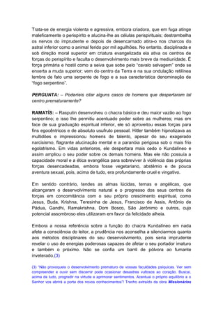 Trata-se de energia violenta e agressiva, embora criadora, que em fuga atinge
maleficamente o perispírito e alucina-lhe as células perispirituais; destrambelha
os nervos do imprudente e depois de desencarnado atira-o nos charcos do
astral inferior como o animal ferido por mil aguilhões. No entanto, disciplinada e
sob direção moral superior em criatura evangelizada ela ativa os centros de
forças do perispírito e faculta o desenvolvimento mais breve da mediunidade. É
força primária e hostil como a seiva que sobe pelo “cavalo selvagem” onde se
enxerta a muda superior; vem do centro da Terra e na sua ondulação retilínea
lembra de fato uma serpente de fogo e a sua característica denominação de
“fogo serpentino”.

PERGUNTA: – Poderíeis citar alguns casos de homens que despertaram tal
centro prematuramente?

RAMATÍS: – Rasputin desenvolveu o chacra básico e deu maior vazão ao fogo
serpentino; e isso lhe permitiu acentuado poder sobre as mulheres; mas em
face de sua graduação espiritual inferior, ele só aproveitou essas forças para
fins egocêntricos e de absoluto usufruto pessoal. Hitler também hipnotizava as
multidões e impressionou homens de talento, apesar do seu exagerado
narcisismo, flagrante alucinação mental e a paranóia perigosa sob o mais frio
egolatrismo. Em vidas anteriores, ele despertara mais cedo o Kundalíneo e
assim ampliou o seu poder sobre os demais homens. Mas ele não possuía a
capacidade moral e a ética evangélica para sobreviver à violência das próprias
forças desencadeadas, embora fosse vegetariano, abstêmio e de pouca
aventura sexual, pois, acima de tudo, era profundamente cruel e vingativo.

Em sentido contrário, tendes as almas lúcidas, ternas e angélicas, que
alcançaram o desenvolvimento natural e o progresso dos seus centros de
forças em concomitância com o seu próprio crescimento espiritual, como
Jesus, Buda, Krishna, Teresinha de Jesus, Francisco de Assis, Antônio de
Pádua, Gandhi, Ramakrishna, Dom Bosco, São Jerônimo e outros, cujo
potencial assombroso eles utilizaram em favor da felicidade alheia.

Embora a nossa referência sobre a função do chacra Kundalíneo em nada
afete a consciência do leitor, a prudência nos aconselha a silenciarmos quanto
aos métodos disciplinares do seu desenvolvimento, pois seria imprudente
revelar o uso de energias poderosas capazes de afetar o seu portador imaturo
e também o próximo. Não se confia um barril de pólvora ao fumante
inveterado.(3)

(3) “Não provoqueis o desenvolvimento prematuro de vossas faculdades psíquicas. Ver sem
compreender e ouvir sem discernir pode ocasionar desastres vultosos ao coração. Buscai,
acima de tudo, progredir na virtude e aprimorar sentimentos. Acentuai o próprio equilíbrio e o
Senhor vos abrirá a porta dos novos conhecimentos”! Trecho extraído da obra Missionários
 