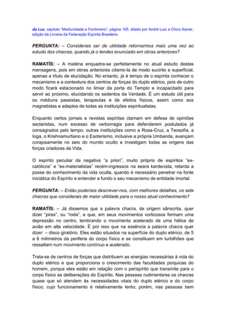 da Luz, capítulo “Mediunidade e Fenômeno”, página 105, ditado por André Luiz a Chico Xavier,
edição da Livraria da Federação Espírita Brasileira.


PERGUNTA: – Considerais ser de utilidade retornarmos mais uma vez ao
estudo dos chacras, quando já o tendes enunciado em obras anteriores?

RAMATÍS: – A matéria enquadra-se perfeitamente no atual estudo destas
mensagens, pois em obras anteriores citamo-la de modo sucinto e superficial,
apenas a título de elucidação. No entanto, já é tempo de o espírita conhecer o
mecanismo e a contextura dos centros de forças do duplo etérico, pois de outro
modo ficará estacionado no limiar da porta do Templo e incapacitado para
servir ao próximo, elucidando os sedentos da Verdade. É um estudo útil para
os médiuns passistas, terapeutas e de efeitos físicos, assim como aos
magnetistas e adeptos de todas as instituições espiritualistas.

Enquanto certos jornais e revistas espíritas clamam em defesa de opiniões
sectaristas, num excesso de verborragia para defenderem postulados já
consagrados pelo tempo, outras instituições como a Rosa-Cruz, a Teosofia, a
Ioga, o Krishnamurtiano e o Esoterismo, inclusive a própria Umbanda, avançam
corajosamente no seio do mundo oculto e investigam todas as origens das
forças criadoras da Vida.

O espírito peculiar da negativa “a priori”, muito próprio de espíritos “ex-
católicos” e “ex-materialistas” recém-ingressos na seara kardecista, retarda a
posse do conhecimento da vida oculta, quando é necessário penetrar na fonte
iniciática do Espírito e entender a fundo o seu mecanismo de entidade imortal.

PERGUNTA: – Então poderíeis descrever-nos, com melhores detalhes, os sete
chacras que considerais de maior utilidade para o nosso atual conhecimento?

RAMATÍS: – Já dissemos que a palavra chacra, de origem sânscrita, quer
dizer “pires”, ou “roda”, e que, em seus movimentos vorticosos formam uma
depressão no centro, lembrando o movimento acelerado de uma hélice de
avião em alta velocidade. É por isso que na essência a palavra chacra quer
dizer: – disco giratório. Eles estão situados na superfície do duplo etérico, de 5
a 6 milímetros da periferia do corpo físico e se constituem em turbilhões que
ressaltam num movimento contínuo e acelerado.

Trata-se de centros de forças que distribuem as energias necessárias à vida do
duplo etérico e que proporciona o crescimento das faculdades psíquicas do
homem, porque eles estão em relação com o perispírito que transmite para o
corpo físico as deliberações do Espírito. Nas pessoas rudimentares os chacras
quase que só atendem às necessidades vitais do duplo etérico e do corpo
físico, cujo funcionamento é relativamente lento; porém, nas pessoas bem
 