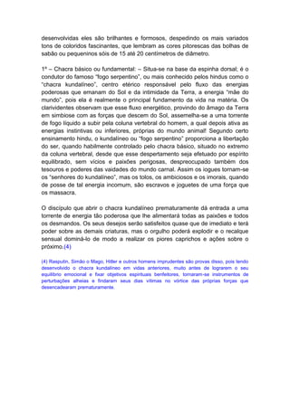 desenvolvidas eles são brilhantes e formosos, despedindo os mais variados
tons de coloridos fascinantes, que lembram as cores pitorescas das bolhas de
sabão ou pequeninos sóis de 15 até 20 centímetros de diâmetro.

1º – Chacra básico ou fundamental: – Situa-se na base da espinha dorsal; é o
condutor do famoso “fogo serpentino”, ou mais conhecido pelos hindus como o
“chacra kundalíneo”, centro etérico responsável pelo fluxo das energias
poderosas que emanam do Sol e da intimidade da Terra, a energia “mãe do
mundo”, pois ela é realmente o principal fundamento da vida na matéria. Os
clarividentes observam que esse fluxo energético, provindo do âmago da Terra
em simbiose com as forças que descem do Sol, assemelha-se a uma torrente
de fogo líquido a subir pela coluna vertebral do homem, a qual depois ativa as
energias instintivas ou inferiores, próprias do mundo animal! Segundo certo
ensinamento hindu, o kundalíneo ou “fogo serpentino” proporciona a libertação
do ser, quando habilmente controlado pelo chacra básico, situado no extremo
da coluna vertebral, desde que esse despertamento seja efetuado por espírito
equilibrado, sem vícios e paixões perigosas, despreocupado também dos
tesouros e poderes das vaidades do mundo carnal. Assim os iogues tornam-se
os “senhores do kundalíneo”, mas os tolos, os ambiciosos e os imorais, quando
de posse de tal energia incomum, são escravos e joguetes de uma força que
os massacra.

O discípulo que abrir o chacra kundalíneo prematuramente dá entrada a uma
torrente de energia tão poderosa que lhe alimentará todas as paixões e todos
os desmandos. Os seus desejos serão satisfeitos quase que de imediato e terá
poder sobre as demais criaturas, mas o orgulho poderá explodir e o recalque
sensual dominá-lo de modo a realizar os piores caprichos e ações sobre o
próximo.(4)

(4) Rasputin, Simão o Mago, Hitler e outros homens imprudentes são provas disso, pois tendo
desenvolvido o chacra kundalíneo em vidas anteriores, muito antes de lograrem o seu
equilíbrio emocional e fixar objetivos espirituais benfeitores, tornaram-se instrumentos de
perturbações alheias e findaram seus dias vítimas no vórtice das próprias forças que
desencadearam prematuramente.
 