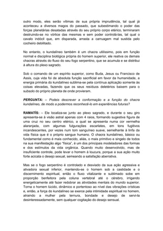 outro modo, eles serão vítimas de sua própria imprudência, tal qual já
aconteceu a diversos magos do passado, que subestimando o poder das
forças planetárias desatadas através do seu próprio corpo etérico, terminaram
destruindo-se no vórtice das mesmas e sem poder controlá-las, tal qual o
cavalo indócil que, em disparada, arrasta a carruagem mal sustida pelo
cocheiro debilitado.

No entanto, o kundalíneo também é um chacra utilíssimo, pois em função
normal e disciplina biológica própria do homem superior, ele reativa os demais
chacras através do fluxo do seu fogo serpentino, que se acumula e se distribui
à altura do plexo sagrado.

Sob o comando de um espírito superior, como Buda, Jesus ou Francisco de
Assis, cuja vida foi de absoluta função sacrificial em favor da humanidade, a
energia primária do kundalíneo sublima-se pela contínua aplicação somente às
coisas elevadas, fazendo que os seus resíduos deletérios baixem para o
subsolo do próprio planeta de onde provieram.

PERGUNTA: – Podeis descrever a conformação e a função do chacra
kundalíneo, de modo a podermos reconhecê-lo em experiências futuras?

RAMATÍS: – Ele localiza-se junto ao plexo sagrado, e durante o seu giro
apresenta-se à visão astral apenas com 4 raios, formando sugestiva figura de
uma cruz no seu centro etérico, a qual se apresenta numa cor vermelha
alaranjada, com algumas fulgurações escarlates, em tons fugitivos
incandescentes, por vezes num tom sanguíneo suave, semelhante à linfa da
vida física que é o próprio sangue humano. O chacra kundalíneo, básico ou
fundamental como é mais conhecido, aliás, o mais primitivo e singelo de todos
na sua manifestação algo “física”, é um dos principais modeladores das formas
e dos estímulos da vida orgânica. Quando muito desenvolvido, mas de
insuficiente controle, pode levar o homem à loucura, porque a sua ação muito
forte acicata o desejo sexual, semeando a satisfação aberrativa.

Mas se o fogo serpentino é controlado e desviado da sua ação agressiva e
ativadora sexual inferior, mantendo-se o homem sob a castidade e o
discernimento espiritual, então o fluxo vitalizante e sublimado sobe em
proporção benfeitora pela coluna vertebral até o cérebro, irrigando
energeticamente até fazer redobrar as atividades mentais do mundo superior.
Torna o homem lúcido, dinâmico e portentoso ao nível das vibrações crísticas
e, então, a força do kundalíneo se exerce pela intimidade espiritual no homem,
atraindo a mulher pela ternura, bondade e desejo de servi-la
desinteressadamente, sem qualquer cogitação do desejo sensual.
 