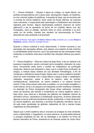 2° – Chacra Umbilical: – Situado à altura do umbigo, no duplo etérico, em
perfeita correspondência com o plexo solar, abrangendo o fígado, os intestinos,
os rins e demais órgãos do abdômen, à exceção do baço, que se encontra sob
o controle do chacra esplênico. Esse centro de forças etéricas, de natureza
mais rudimentar, é responsável pela assimilação e metabolismo dos alimentos
ingeridos pelo homem. Alguns espiritualistas preferem chamá-lo de centro
gástrico(6) e ele se apresenta na forma de um turbilhão etérico com dez
ondulações, raios ou pétalas, variando entre as cores vermelhas e os tons
verde cor de ervilha, matizes que resultam da decomposição do Prana
absorvido do meio ambiente e ali prismado.

(6) Nota do Revisor: Vide página 128 Entre a Terra e o Céu, de André Luiz, e a obra Passes e
Radiações, capítulo “Chacras”, de Edgar Armond.


Quando o chacra umbilical é muito desenvolvido, o homem aumenta a sua
percepção das sensações alheias, pois adquire uma espécie de tato instintivo
ou sensibilidade astral incomum, que o faz aperceber-se das emanações hostis
existentes no ambiente onde atua e também das vibrações afetivas que pairam
no ar.

3° – Chacra Esplênico: – Situa-se à altura do baço físico, é de cor radiante e de
excessivo magnetismo, sendo o principal centro energético vitalizador do corpo
físico, funcionando ainda como o auxiliar do metabolismo da purificação
sanguínea. Sabe-se que extirpando o baço, que é o órgão físico purificador do
sangue, a medula óssea redobra em sua atividade hematológica, a fim de
compensar a deficiência dessa função. Nesse caso o chacra esplênico também
entra em maior intimidade com o duplo etérico e passa a dirigir o metabolismo
vitalizador sanguíneo, quase à altura do esterno, base do pulmão,
centralizando-se, diretamente, na coluna vertebral e no sistema nervoso
central. O dito chacra possui sete raios ou pétalas, e a sua função energética, e
muito intensa, torna-o um pequeno sol rodopiante a emitir revérberos cintilantes
na absorção do Prana impregnado das forças ativas solarianas. Inúmeros
casos de leucemia são devidos à insuficiência do chacra esplênico sobre o
baço físico, pois reduz-se a absorção dos glóbulos de vitalidade naturais da
atmosfera comum, necessários à revitalização sanguínea. Já temos observado
algumas curas de enfermos leucêmicos devido, justamente, a maior ativamento
do chacra esplênico, que favorece o aumento de glóbulos vermelhos. Isso se
dá pela maior penetração de glóbulos vitalizantes do Sol e demais forças
magnéticas do orbe planetário.

Depois que o centro esplênico atrai e incorpora as energias do meio ambiente,
como a eletricidade, o magnetismo, os raios cósmicos, as emanações telúricas
e energias projetadas do Sol, ele as desintegra e as distribui na forma de
átomos saturados de Prana, anexando-os às diversas partes do corpo físico,
 