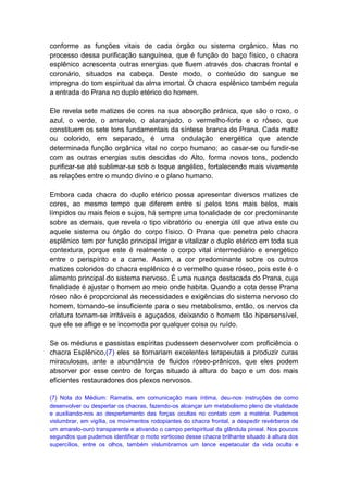 conforme as funções vitais de cada órgão ou sistema orgânico. Mas no
processo dessa purificação sanguínea, que é função do baço físico, o chacra
esplênico acrescenta outras energias que fluem através dos chacras frontal e
coronário, situados na cabeça. Deste modo, o conteúdo do sangue se
impregna do tom espiritual da alma imortal. O chacra esplênico também regula
a entrada do Prana no duplo etérico do homem.

Ele revela sete matizes de cores na sua absorção prânica, que são o roxo, o
azul, o verde, o amarelo, o alaranjado, o vermelho-forte e o róseo, que
constituem os sete tons fundamentais da síntese branca do Prana. Cada matiz
ou colorido, em separado, é uma ondulação energética que atende
determinada função orgânica vital no corpo humano; ao casar-se ou fundir-se
com as outras energias sutis descidas do Alto, forma novos tons, podendo
purificar-se até sublimar-se sob o toque angélico, fortalecendo mais vivamente
as relações entre o mundo divino e o plano humano.

Embora cada chacra do duplo etérico possa apresentar diversos matizes de
cores, ao mesmo tempo que diferem entre si pelos tons mais belos, mais
límpidos ou mais feios e sujos, há sempre uma tonalidade de cor predominante
sobre as demais, que revela o tipo vibratório ou energia útil que ativa este ou
aquele sistema ou órgão do corpo físico. O Prana que penetra pelo chacra
esplênico tem por função principal irrigar e vitalizar o duplo etérico em toda sua
contextura, porque este é realmente o corpo vital intermediário e energético
entre o perispírito e a carne. Assim, a cor predominante sobre os outros
matizes coloridos do chacra esplênico é o vermelho quase róseo, pois este é o
alimento principal do sistema nervoso. É uma nuança destacada do Prana, cuja
finalidade é ajustar o homem ao meio onde habita. Quando a cota desse Prana
róseo não é proporcional às necessidades e exigências do sistema nervoso do
homem, tornando-se insuficiente para o seu metabolismo, então, os nervos da
criatura tornam-se irritáveis e aguçados, deixando o homem tão hipersensível,
que ele se aflige e se incomoda por qualquer coisa ou ruído.

Se os médiuns e passistas espíritas pudessem desenvolver com proficiência o
chacra Esplênico,(7) eles se tornariam excelentes terapeutas a produzir curas
miraculosas, ante a abundância de fluidos róseo-prânicos, que eles podem
absorver por esse centro de forças situado à altura do baço e um dos mais
eficientes restauradores dos plexos nervosos.

(7) Nota do Médium: Ramatís, em comunicação mais íntima, deu-nos instruções de como
desenvolver ou despertar os chacras, fazendo-os alcançar um metabolismo pleno de vitalidade
e auxiliando-nos ao despertamento das forças ocultas no contato com a matéria. Pudemos
vislumbrar, em vigília, os movimentos rodopiantes do chacra frontal, a despedir revérberos de
um amarelo-ouro transparente e ativando o campo perispiritual da glândula pineal. Nos poucos
segundos que pudemos identificar o moto vorticoso desse chacra brilhante situado à altura dos
supercílios, entre os olhos, também vislumbramos um lance espetacular da vida oculta e
 