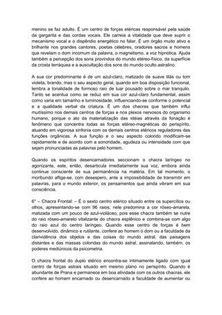 menino se faz adulto. É um centro de forças etéricas responsável pela saúde
da garganta e das cordas vocais. Ele carreia a vitalidade que deve suprir o
mecanismo vocal e o dispêndio energético no falar. É um órgão muito ativo e
brilhante nos grandes cantores, poetas célebres, oradores sacros e homens
que revelam o dom incomum da palavra, o magnetismo, a voz hipnótica. Ajuda
também a percepção dos sons provindos do mundo etéreo-físico, da superfície
da crosta terráquea e a auscultação dos sons do mundo oculto astralino.

A sua cor predominante é de um azul-claro, matizado de suave lilás ou tom
violeta, brando, mas o seu aspecto geral, quando em boa disposição funcional,
lembra a tonalidade de formoso raio de luar pousado sobre o mar tranquilo.
Tanto se acentua como se reduz em sua cor azul-claro fundamental, assim
como varia em tamanho e luminosidade, influenciando-se conforme o potencial
e a qualidade verbal da criatura. É um dos chacras que também influi
muitíssimo nos demais centros de forças e nos plexos nervosos do organismo
humano, porque o ato da materialização das idéias através da fonação é
fenômeno que concentra todas as forças etéreo-magnéticas do perispírito,
atuando em vigorosa sinfonia com os demais centros etéricos reguladores das
funções orgânicas. A sua função e o seu aspecto colorido modificam-se
rapidamente e de acordo com a sonoridade, agudeza ou intensidade com que
sejam pronunciadas as palavras pelo homem.

Quando os espíritos desencarnadores seccionam o chacra laríngeo no
agonizante, este, então, desarticula imediatamente sua voz, embora ainda
continue consciente de sua permanência na matéria. Em tal momento, o
moribundo aflige-se, com desespero, ante a impossibilidade de transmitir em
palavras, para o mundo exterior, os pensamentos que ainda vibram em sua
consciência.

6° – Chacra Frontal: – É o sexto centro etérico situado entre os supercílios ou
olhos, apresentando-se com 96 raios; nele predomina a cor róseo-amarela,
matizada com um pouco de azul-violáceo, pois esse chacra também se nutre
do raio róseo-amarelo vitalizante do chacra esplênico e combina-se com algo
do raio azul do centro laríngeo. Quando esse centro de forças é bem
desenvolvido, dinâmico e rutilante, confere ao homem o dom ou a faculdade da
clarividência dos objetos e das coisas do mundo astral, das paisagens
distantes e das massas coloridas do mundo astral, assinalando, também, os
poderes mediúnicos da psicometria.

O chacra frontal do duplo etérico encontra-se intimamente ligado com igual
centro de forças astrais situado em mesmo plano no perispírito. Quando é
abundante de Prana e permanece em boa atividade com os outros chacras, ele
confere ao homem encarnado ou desencarnado a faculdade de aumentar ou
 