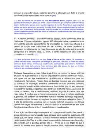 diminuir o seu poder visual, podendo penetrar e observar com êxito a própria
vida microbiana impossível à visão comum.(11)

(11) Nota do Revisor: Há um relato na obra Missionários da Luz, páginas 231 a 232, do
capítulo “Reencarnação”, ditada por André Luiz a Chico Xavier, que comprova perfeitamente os
dizeres de Ramatís, quando, sob o auxílio magnético do mentor Alexandre, o autor espiritual
explica que sentiu aumentar o seu poder de visão astral, pois conseguiu acompanhar, dali por
diante, todo o fenômeno da fecundação, quando através dos condutos naturais femininos,
corriam os elementos masculinos em busca do óvulo numa prova eliminatória e num avanço de
três milímetros por minuto.


7° – Chacra Coronário: – Situado no alto da cabeça, muito conhecido entre os
hindus por “lótus de mil pétalas”, possui 960 raios principais e um centro menor
em turbilhão colorido, apresentando 12 ondulações ou raios. Este chacra é o
centro de forças mais importante do ser humano, de maior potencial e
radiações, constituindo-se na magnífica ponte ou elo de união entre a mente
perispiritual e o cérebro físico. É, enfim, o centro responsável pela sede da
consciência do espírito.(12)

(12) Nota do Revisor: André Luiz, na obra Entre a Terra e o Céu, página 126, menciona o
chacra coronário como participante de fisiologia do perispírito, mas não se refere ao mesmo
centro do duplo etérico. Cremos que o nobre autor espiritual não quis saturar a mente dos
espíritas com esse conhecimento mais complexo, pois são poucos os que se devotam
realmente aos estudos ocultistas do “homem invisível”.


O chacra Coronário é o mais brilhante de todos os centros de forças etéricas
situados no duplo etérico: é o regente orquestral dos demais centros de forças,
aos quais ele se liga interiormente, ajustando-os e afinando-os para um
metabolismo harmônico. Preside-lhes as diversas funções sob uma regência
ou comando de inspiração emanada diretamente do Alto. O centro coronário
pode assumir as colorações mais exóticas e fascinantes; gira no seu todo com
inconcebível rapidez, enquanto o seu centro de diâmetro menor, apresenta-se
numa cor branca, lirial e deslumbrante, emitindo fulgores dourados cada vez
mais belos. À medida que o homem desenvolve os seus princípios espirituais
superiores, ele também se transforma num Sol rutilante de beleza inigualável,
irradiando matizes de cores impossíveis de serem definidas pela retina física. É
o elo da consciência angélica com o mundo material, enquanto os demais
centros de forças recebem-lhe o influxo superior e sensibilizam-se em suas
funções de intercâmbio entre o mundo físico e o mundo oculto.

A sua ação também é algo convergente ao corpo pituitário ou hipófise, que é o
único elemento de comunicação físico-psíquica com os planos superiores. Há
casos que, em certas criaturas, o chacra frontal ou cerebral ainda encontra-se
muito ligado à hipófise; e então o centro coronário inclina-se ou desvia-se algo
até coincidir com a glândula pineal, isto é: – nivela-se a este órgão de que a
ciência do mundo ainda ignora a função psíquica, aliás, importante na relação
 