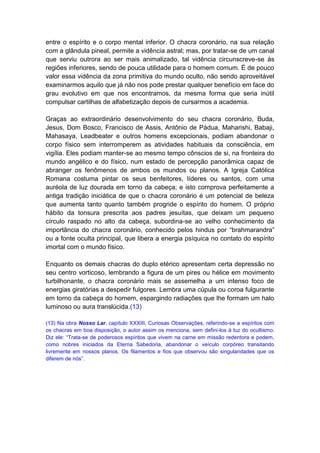 entre o espírito e o corpo mental inferior. O chacra coronário, na sua relação
com a glândula pineal, permite a vidência astral; mas, por tratar-se de um canal
que serviu outrora ao ser mais animalizado, tal vidência circunscreve-se às
regiões inferiores, sendo de pouca utilidade para o homem comum. É de pouco
valor essa vidência da zona primitiva do mundo oculto, não sendo aproveitável
examinarmos aquilo que já não nos pode prestar qualquer benefício em face do
grau evolutivo em que nos encontramos, da mesma forma que seria inútil
compulsar cartilhas de alfabetização depois de cursarmos a academia.

Graças ao extraordinário desenvolvimento do seu chacra coronário, Buda,
Jesus, Dom Bosco, Francisco de Assis, Antônio de Pádua, Maharishi, Babaji,
Mahasaya, Leadbeater e outros homens excepcionais, podiam abandonar o
corpo físico sem interromperem as atividades habituais da consciência, em
vigília. Eles podiam manter-se ao mesmo tempo cônscios de si, na fronteira do
mundo angélico e do físico, num estado de percepção panorâmica capaz de
abranger os fenômenos de ambos os mundos ou planos. A Igreja Católica
Romana costuma pintar os seus benfeitores, líderes ou santos, com uma
auréola de luz dourada em torno da cabeça; e isto comprova perfeitamente a
antiga tradição iniciática de que o chacra coronário é um potencial de beleza
que aumenta tanto quanto também progride o espírito do homem. O próprio
hábito da tonsura prescrita aos padres jesuítas, que deixam um pequeno
círculo raspado no alto da cabeça, subordina-se ao velho conhecimento da
importância do chacra coronário, conhecido pelos hindus por “brahmarandra”
ou a fonte oculta principal, que libera a energia psíquica no contato do espírito
imortal com o mundo físico.

Enquanto os demais chacras do duplo etérico apresentam certa depressão no
seu centro vorticoso, lembrando a figura de um pires ou hélice em movimento
turbilhonante, o chacra coronário mais se assemelha a um intenso foco de
energias giratórias a despedir fulgores. Lembra uma cúpula ou coroa fulgurante
em torno da cabeça do homem, espargindo radiações que lhe formam um halo
luminoso ou aura translúcida.(13)

(13) Na obra Nosso Lar, capítulo XXXIII, Curiosas Observações, referindo-se a espíritos com
os chacras em boa disposição, o autor assim os menciona, sem defini-los à luz do ocultismo.
Diz ele: “Trata-se de poderosos espíritos que vivem na carne em missão redentora e podem,
como nobres iniciados da Eterna Sabedoria, abandonar o veículo corpóreo transitando
livremente em nossos planos. Os filamentos e fios que observou são singularidades que os
diferem de nós”.
 