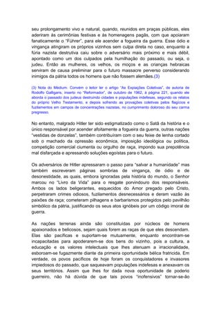 seu prolongamento vivo e natural, quando, reunidos em praças públicas, eles
aderiram às cerimônias festivas e às homenagens pagãs, com que apoiaram
fanaticamente o “Führer”, para ele acender a fogueira da guerra. Esse ódio e
vingança atingiram os próprios vizinhos sem culpa direta no caso, enquanto a
fúria nazista destrutiva caiu sobre o adversário mais próximo e mais débil,
apontado como um dos culpados pela humilhação do passado, ou seja, o
judeu. Então as mulheres, os velhos, os moços e as crianças hebraicas
serviram de causa preliminar para o futuro massacre perverso considerando
inimigos da pátria todos os homens que não fossem alemães.(3)

(3) Nota do Médium: Convém o leitor ler o artigo “As Expiações Coletivas”, de autoria de
Rodolfo Galligaris, inserto no “Reformador”, de outubro de 1962, à página 221, quando ele
aborda o passado dos judeus destruindo cidades e populações indefesas, segundo os relatos
do próprio Velho Testamento, e depois sofrendo as provações coletivas pelos flagícios e
fuzilamentos em campos de concentrações nazistas, no cumprimento doloroso do seu carma
pregresso.


No entanto, malgrado Hitler ter sido estigmatizado como o Satã da história e o
único responsável por acender afoitamente a fogueira da guerra, outras nações
“vestidas de donzelas”, também contribuíram com o seu feixe de lenha cortado
sob o machado da opressão econômica, imposição ideológica ou política,
competição comercial ciumenta ou orgulho de raça, impondo sua prepotência
mal disfarçada e apressando soluções egoístas para o futuro.

Os adversários de Hitler apressaram o passo para “salvar a humanidade” mas
também escreveram páginas sombrias de vingança, de ódio e de
desonestidade, as quais, embora ignoradas pela história do mundo, o Senhor
marcou no “Livro da Vida” para o resgate porvindouro dos responsáveis.
Ambos os lados beligerantes, esquecidos do Amor pregado pelo Cristo,
perpetraram crimes odiosos, fuzilamentos desnecessários e deram vazão às
paixões de raça; cometeram pilhagens e barbarismos protegidos pelo pavilhão
simbólico da pátria, justificando os seus atos ignóbeis por um código imoral de
guerra.

As nações terrenas ainda são constituídas por núcleos de homens
apaixonados e belicosos, sejam quais forem as raças de que eles descendam.
Elas são pacíficas e suportam-se mutuamente, enquanto encontram-se
incapacitadas para apoderarem-se dos bens do vizinho, pois a cultura, a
educação e os valores intelectuais que lhes atenuam a irracionalidade,
esboroam-se fugazmente diante da primeira oportunidade bélica fratricida. Em
verdade, os povos pacíficos de hoje foram os conquistadores e invasores
impiedosos do passado, que saqueavam populações indefesas e anexavam os
seus territórios. Assim que lhes for dada nova oportunidade de poderio
guerreiro, não há dúvida de que tais povos “inofensivos” tornar-se-ão
 