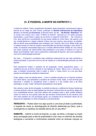 21. É POSSÍVEL A MORTE DO ESPÍRITO?(1)

(1) Nota do médium: Como complemento elucidativo desta proposição, transcrevemos alguns
trechos de um artigo de José Fuzeira, publicado na Revista Internacional do Espiritismo
(Brasil) e na Revista La Conciencia, de Buenos Aires. Diz ele: – Na Revista “Sabedoria” (N°
3) consta uma crônica sob o título “A Morte do Espírito”, assinada por um ilustre pensador
espiritualista, o qual baseia a lógica da sua teoria no seguinte fundamento: – “Se o Espírito é
livre, deve admitir-se a possibilidade de que possa rebelar-se contra Deus, não apenas uma
vez, arrependendo-se, e depois voltando a Deus mas que continue, para sempre, na rebelião.
Não se admitir essa possibilidade seria confessar que o Espírito não é livre. Mister então que
no sistema exista um meio de impedir a essa liberdade que ela faça naufragar a obra divina. É,
então, de absoluta necessidade lógica que a vontade definitivamente rebelde de uma criatura
que assim quisesse ser (eternamente) seja paralisada e que exista no sistema um meio de
atingir essa finalidade. Esse meio é justamente a destruição do Espírito, não como substância,
mas como individualização particular”.

Diz mais: – “O Espírito é constituído pela substância indestrutível de que está constituída a
própria divindade. O que teve início no ato da criação foi a individualização particular de cada
espírito”.

Para elucidarmos melhor o conteúdo de tal proposição, vamos especificá-la assim: – a
substância de que se forma o Espírito é uma espécie de “corpo”. Não é o Eu, o indivíduo, ou
seja, a entidade consciencial. Esta é criada, é, enfim, o “sopro divino” ou a luz que Deus
acende na intimidade da substância indestrutível.

Então, alega o autor da referida teoria: – Como a rebeldia perpétua de um Espírito resultaria
num atrito eterno, que perturbaria o equilíbrio do Universo moral, então, a única fórmula para
solucionar o impasse ou divergência entre a criatura e o seu Criador será a de Deus
desintegrar, ou seja, “matar” tal Espírito desobediente e incorrigível.

Ora, embora o autor de tal concepção, no sentido de atenuar a violência do choque mental que
a mesma produziu entre os espiritualistas que tomaram conhecimento da sua teoria, alegue ser
uma “possibilidade teórica”, esta linha oblíqua não consegue evitar o sério conflito teológico
criado na mente de uma grande parte dos que tomaram conhecimento do seu teorema, pois
nem todos dispõem de uma percepção aguda, em condições de se orientarem dentro de um
esquema de cogitações um tanto complexas ou transcendentes.


PERGUNTA: – Podeis dizer-nos algo quanto a uma tese já dada à publicidade,
a respeito da morte ou desintegração do Espírito deliberada por Deus, ante a
contingência ou hipótese da rebeldia eterna de um seu filho?

RAMATÍS: – Admitir a morte do Espírito, ou seja, da Alma, e divulgar ou trazer
essa concepção para a tela da publicidade é criar mais um labirinto de dúvidas
teológicas e aumentar a controvérsia existente entre as diversas crenças ou
 
