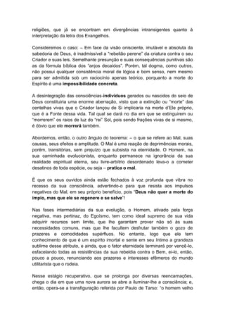 religiões, que já se encontram em divergências intransigentes quanto à
interpretação da letra dos Evangelhos.

Consideremos o caso: – Em face da visão onisciente, imutável e absoluta da
sabedoria de Deus, é inadmissível a “rebelião perene” da criatura contra o seu
Criador e suas leis. Semelhante presunção e suas consequências punitivas são
as da fórmula bíblica dos “anjos decaídos”. Porém, tal dogma, como outros,
não possui qualquer consistência moral de lógica e bom senso, nem mesmo
para ser admitida sob um raciocínio apenas teórico, porquanto a morte do
Espírito é uma impossibilidade concreta.

A desintegração das consciências-indivíduos gerados ou nascidos do seio de
Deus constituiria uma enorme aberração, visto que a extinção ou “morte” das
centelhas vivas que o Criador lançou de Si implicaria na morte d’Ele próprio,
que é a Fonte dessa vida. Tal qual se dará no dia em que se extinguirem ou
“morrerem” os raios de luz do “rei” Sol, pois sendo frações vivas de si mesmo,
é óbvio que ele morrerá também.

Abordemos, então, o outro ângulo do teorema: – o que se refere ao Mal, suas
causas, seus efeitos e amplitude. O Mal é uma reação de deprimências morais,
porém, transitórias, sem prejuízo que subsista na eternidade. O Homem, na
sua caminhada evolucionista, enquanto permanece na ignorância da sua
realidade espiritual eterna, seu livre-arbítrio desordenado leva-o a cometer
desatinos de toda espécie, ou seja – pratica o mal.

É que os seus ouvidos ainda estão fechados à voz profunda que vibra no
recesso da sua consciência, advertindo-o para que resista aos impulsos
negativos do Mal, em seu próprio benefício, pois “Deus não quer a morte do
ímpio, mas que ele se regenere e se salve”!

Nas fases intermediárias da sua evolução, o Homem, ativado pela força
negativa, mas pertinaz, do Egoísmo, tem como ideal supremo de sua vida
adquirir recursos sem limite, que lhe garantam prover não só às suas
necessidades comuns, mas que lhe facultem desfrutar também o gozo de
prazeres e comodidades supérfluos. No entanto, logo que ele tem
conhecimento de que é um espírito imortal e sente em seu íntimo a grandeza
sublime desse atributo, e ainda, que o fator eternidade terminará por vencê-lo,
esfacelando todas as resistências da sua rebeldia contra o Bem, ei-lo, então,
pouco a pouco, renunciando aos prazeres e interesses efêmeros do mundo
utilitarista que o rodeia.

Nesse estágio recuperativo, que se prolonga por diversas reencarnações,
chega o dia em que uma nova aurora se abre a iluminar-lhe a consciência; e,
então, opera-se a transfiguração referida por Paulo de Tarso: “o homem velho
 