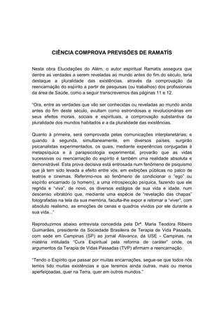 CIÊNCIA COMPROVA PREVISÕES DE RAMATÍS


Nesta obra Elucidações do Além, o autor espiritual Ramatís assegura que
dentre as verdades a serem reveladas ao mundo antes do fim do século, teria
destaque a pluralidade das existências, através da comprovação da
reencarnação do espírito a partir de pesquisas (ou trabalhos) dos profissionais
da área de Saúde, como a seguir transcrevemos das páginas 11 e 12.

“Ora, entre as verdades que vão ser conhecidas ou reveladas ao mundo ainda
antes do fim deste século, avultam como estrondosas e revolucionárias em
seus efeitos morais, sociais e espirituais, a comprovação substantiva da
pluralidade dos mundos habitados e a da pluralidade das existências.

Quanto à primeira, será comprovada pelas comunicações interplanetárias; e
quando à segunda, simultaneamente, em diversos países, surgirão
psicanalistas experimentados, os quais, mediante experiências conjugadas à
metapsíquica e à parapsicologia experimental, provarão que as vidas
sucessivas ou reencarnação do espírito é também uma realidade absoluta e
demonstrável. Esta prova decisiva está entrosada num fenômeno de psiquismo
que já tem sido levada a efeito entre vós, em exibições públicas no palco de
teatros e cinemas. Referimo-nos ao fenômeno de condicionar o “ego” ou
espírito encarnado (o homem), a uma introspecção psíquica, fazendo que ele
regrida e “viva”, de novo, os diversos estágios de sua vida e idade, num
descenso vibratório que, mediante uma espécie de “revelação das chapas”
fotografadas na tela da sua memória, faculta-lhe expor e retornar a “viver”, com
absoluto realismo, as emoções de cenas e quadros vividos por ele durante a
sua vida...”

Reproduzimos abaixo entrevista concedida pela Drª. Maria Teodora Ribeiro
Guimarães, presidente da Sociedade Brasileira de Terapia de Vida Passada,
com sede em Campinas (SP) ao jornal Alavanca, da USE - Campinas, na
matéria intitulada “Cura Espiritual pela reforma de caráter” onde, os
argumentos da Terapia de Vidas Passadas (TVP) afirmam a reencarnação.

“Tendo o Espírito que passar por muitas encarnações, segue-se que todos nós
temos tido muitas existências e que teremos ainda outras, mais ou menos
aperfeiçoadas, quer na Terra, quer em outros mundos.”
 