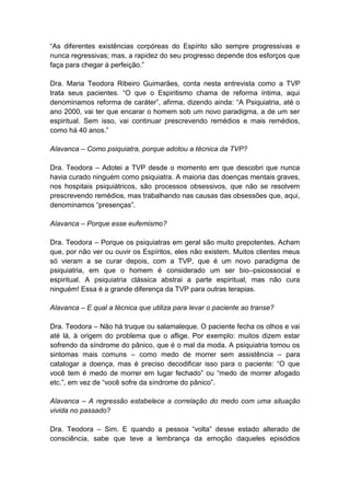 “As diferentes existências corpóreas do Espírito são sempre progressivas e
nunca regressivas; mas, a rapidez do seu progresso depende dos esforços que
faça para chegar à perfeição.”

Dra. Maria Teodora Ribeiro Guimarães, conta nesta entrevista como a TVP
trata seus pacientes. “O que o Espiritismo chama de reforma íntima, aqui
denominamos reforma de caráter”, afirma, dizendo ainda: “A Psiquiatria, até o
ano 2000, vai ter que encarar o homem sob um novo paradigma, a de um ser
espiritual. Sem isso, vai continuar prescrevendo remédios e mais remédios,
como há 40 anos.”

Alavanca – Como psiquiatra, porque adotou a técnica da TVP?

Dra. Teodora – Adotei a TVP desde o momento em que descobri que nunca
havia curado ninguém como psiquiatra. A maioria das doenças mentais graves,
nos hospitais psiquiátricos, são processos obsessivos, que não se resolvem
prescrevendo remédios, mas trabalhando nas causas das obsessões que, aqui,
denominamos “presenças”.

Alavanca – Porque esse eufemismo?

Dra. Teodora – Porque os psiquiatras em geral são muito prepotentes. Acham
que, por não ver ou ouvir os Espíritos, eles não existem. Muitos clientes meus
só vieram a se curar depois, com a TVP, que é um novo paradigma de
psiquiatria, em que o homem é considerado um ser bio–psicossocial e
espiritual. A psiquiatria clássica abstrai a parte espiritual, mas não cura
ninguém! Essa é a grande diferença da TVP para outras terapias.

Alavanca – E qual a técnica que utiliza para levar o paciente ao transe?

Dra. Teodora – Não há truque ou salamaleque. O paciente fecha os olhos e vai
até lá, à origem do problema que o aflige. Por exemplo: muitos dizem estar
sofrendo da síndrome do pânico, que é o mal da moda. A psiquiatria tomou os
sintomas mais comuns – como medo de morrer sem assistência – para
catalogar a doença, mas é preciso decodificar isso para o paciente: “O que
você tem é medo de morrer em lugar fechado” ou “medo de morrer afogado
etc.”, em vez de “você sofre da síndrome do pânico”.

Alavanca – A regressão estabelece a correlação do medo com uma situação
vivida no passado?

Dra. Teodora – Sim. E quando a pessoa “volta” desse estado alterado de
consciência, sabe que teve a lembrança da emoção daqueles episódios
 