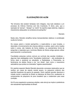 ELUCIDAÇÕES DO ALÉM


“No Universo não existem fantasias nem milagres, mas tudo obedece a um
processo de Ciência Cósmica com leis invariáveis. É óbvio, pois, que a
operação de “pensar”, “desejar” ou “sentir” do espírito exige sistemas, órgãos e
mecanismos adequados na contextura do perispírito.”

                                                                       Ramatís

Nesta obra, Ramatís simplifica temas transcendentais relativos à constituição
oculta do homem.

Os corpos astral e mental (perispírito), o duplo-etérico e suas funções, a
descrição e funcionamento dos chacras etéricos e astrais, assim como noções
sobre o prana, são tratados de forma didática, na característica forma de
perguntas e respostas que o luminoso Mestre da Grécia antiga aprecia utilizar
para transmitir o conhecimento.

Faculdades psíquicas outrora comuns ao currículo das escolas iniciáticas –
algumas hoje catalogadas como “faculdades mediúnicas” – são analisadas de
forma clara e acessível ao estudante: a Radiestesia, a Psicometria, os
fenômenos de efeitos físicos e de “voz direta”, bem como o mecanismo
astroetérico que produz os chamados “lugares assombrados”.

Em capítulo especial, Mestre Ramatís desvenda o processo reeducativo que se
verifica, em casos de retardo mental severo, no psiquismo enfermo dos
espíritos fazedores de guerra do passado. Outro capítulo peculiar descreve a
missão social e espiritual do Brasil na liderança da Nova Era, analisando os
componentes do psiquismo do povo brasileiro que o credenciam para essa
condição.

Há 35 anos esgotando sucessivas edições, esta obra já se impôs à preferência
dos estudantes espiritualistas do Brasil.
 