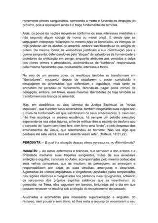 novamente piratas sanguinários, semeando a morte e furtando os despojos do
próximo, pois a rapinagem ainda é o traço fundamental do terrícola.

Aliás, os povos ou nações movem-se conforme os seus interesses imediatos e
não segundo algum código de honra ou moral cristã. E desde que se
conjuguem interesses recíprocos no mesmo jogo de benefícios, os inimigos de
hoje poderão ser os aliados de amanhã, embora sacrificando-se os amigos de
ontem. Da mesma forma, os vencedores justificam a sua contribuição para a
guerra sangrenta, defendendo-se pelo “slogan” de salvadores da humanidade e
protetores da civilização em perigo, enquanto atribuem aos vencidos a culpa
dos piores crimes e atrocidades, acoimando-os de “bárbaros” responsáveis
pela mesma hecatombe que, ocultamente, interessa a todos.

No seio de um mesmo povo, os revoltosos também se transformam em
“libertadores”, enquanto, depois de assaltarem o poder constituído e
desalojarem os adversários que defendiam a legalidade, mais tarde os
encostam no paredão de fuzilamento, fazendo-os pagar pelos crimes de
corrupção, embora, em breve, esses mesmos libertadores de hoje também se
transformem nos tiranos de amanhã.

Mas, em obediência ao ciclo cármico da Justiça Espiritual, os “novos
idealistas”, que trucidam seus adversários, também resgatarão suas culpas sob
o muro de fuzilamento em que sacrificaram os seus antecessores. E caso isso
não lhes aconteça na mesma existência, há sempre um pelotão executivo
esperando-os nas vidas futuras, a fim de retificar-lhes o espírito de desforra sob
o conceito de “quem com ferro fere, com ferro será ferido”, e pelo desprezo dos
ensinamentos de Jesus, que recomendou ao homem: “Não vos digo que
perdoeis até sete vezes, mas até setenta vezes sete”. (Mateus, 18:21,22).

PERGUNTA: – E qual é a situação dessas almas opressoras, no Além-túmulo?

RAMATÍS: – As almas enfermiças e tirânicas, que semeiam a dor, a fome e a
orfandade mediante suas tropelias sangrentas, frutos de sua excessiva
ambição e orgulho, transitam no Além, acompanhadas pelo mesmo cortejo dos
seus velhos comparsas, que as insultam, as perseguem, as ameaçam e
responsabilizam por todas as suas desditas, amarguras e desprezos.
Algemadas às vítimas impiedosas e vingadoras, açoitadas pelas tempestades
das regiões inferiores e mergulhadas nos pântanos mais repugnantes, sofrendo
os sarcasmos dos próprios espíritos satânicos que as incentivaram ao
genocídio, na Terra, elas vagueiam em bandos, torturadas até o dia em que
possam renascer na matéria sob a bênção do esquecimento do passado.

Alucinadas e acometidas pela incessante superexcitação e angústia, do
remorso, sem pouso e sem alívio, só lhes resta o recurso de encerrarem o seu
 