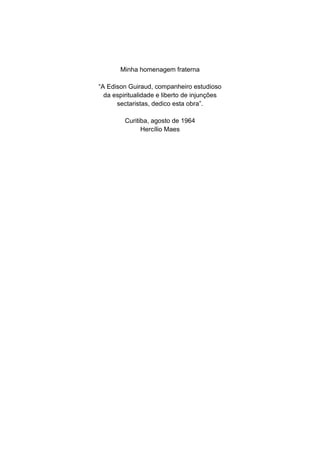 Minha homenagem fraterna

“A Edison Guiraud, companheiro estudioso
  da espiritualidade e liberto de injunções
      sectaristas, dedico esta obra”.

         Curitiba, agosto de 1964
               Hercílio Maes
 
