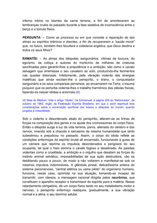 inferno íntimo no biombo da carne terrena, a fim de amortecerem as
lembranças cruéis do passado durante a fase sedativa de inconsciência entre o
berço e o túmulo físico.

PERGUNTA: – Como se processa ou em que consiste a reparação de tais
almas ou espíritos tirânicos e doentes, a fim de recuperarem a “saúde moral”
que, no futuro, também lhes facultará a cidadania angélica, que Deus destina a
todos os seus filhos?

RAMATÍS: – As almas dos déspotas sanguinários, vítimas da loucura, do
egoísmo, da cobiça e autores do morticínio de milhares de criaturas
sacrificadas para garantir-lhes a prepotência e a ambição, são como o cavalo
selvagem que arremessa o seu cavaleiro ao solo, produzindo-lhe ferimentos
nas quedas dolorosas. Infelizmente, pela vibração violenta das energias
maléficas que ainda excitam-lhe o perispírito, o tirano, o conquistador
sanguinário e os seus comparsas perversos, ao encarnarem na Terra, o trauma
psíquico que os perturba violenta-lhes o trabalho harmônico das células físicas,
fazendo-os nascer idiotas e anormais.(4)

(4) Nota do Médium: Vide o artigo “Idiotia”, de Emmanuel, à página 226 do “Reformador”, de
outubro de 1962, órgão da Federação Espírita Brasileira, em que o autor espiritual tece
considerações sobre a encarnação sacrificial dos tiranos e déspotas do mundo, quando
jungidos à imbecilidade.


Sob o violento e desordenado abalo do perispírito, alteram-se as linhas de
forças na composição dos genes e no ajuste dos cromossomas do corpo físico.
Então o déspota surge à luz da vida terrena, parvo, alienado do cérebro e dos
nervos, vivendo sob a chacota e sarcasmo da mesma humanidade que tanto
subestimou e prejudicou no passado. Assim, o corpo do idiota reflete as
condições enfermiças do espírito brutal ali encarnado, funcionando à guisa de
um cárcere que reprime os impulsos desordenados e perigosos do seu
ocupante, tal qual o freio domina o cavalo fogoso e desatinado. As paixões
violentas como a crueldade, a ambição e o orgulho que desatam as forças do
instinto animal selvático, impossibilitadas de sua ação destruidora, vão se
debilitando pouco a pouco, de modo a não voltarem a manifestar-se sob os
mesmos impulsos indomináveis. A glândula pineal, delicadíssima antena do
sistema psiconervoso, “central elétrica ou usina piloto” do organismo humano,
funciona, nesse caso, oprimida na sua atuação, tomando-se incapaz de
transmitir, com clareza, a mensagem racional dirigida pelos neurônios, que
constituem o aparelho receptor e transmissor do espírito para a matéria. Nesse
retardamento obrigatório, de um corpo físico tardo no seu metabolismo motor e
nervoso, o perispírito enfermiço readquire, gradualmente, a sua vibração
normal e a alma, o seu domínio salutar.
 