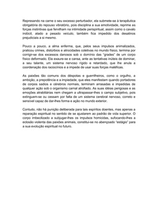 Represando na carne o seu excesso perturbador, ela submete-se à terapêutica
obrigatória do repouso vibratório, pois disciplina a sua emotividade, reprime as
forças instintivas que fervilham na intimidade perispiritual, assim como o cavalo
indócil, atado a pesado veículo, também fica impedido dos desatinos
prejudiciais a si mesmo.

Pouco a pouco, a alma enferma, que, pelos seus impulsos animalizados,
praticou crimes, distúrbios e atrocidades coletivas no mundo físico, termina por
corrigir-se dos excessos danosos sob o domínio das “grades” de um corpo
físico deformado. Ela exaure-se e cansa, ante as tentativas inúteis de dominar,
a seu talante, um sistema nervoso rígido e retardado, que lhe anula a
coordenação dos raciocínios e a impede de usar suas forças maléficas.

As paixões tão comuns dos déspotas e guerrilheiros, como o orgulho, a
ambição, a prepotência e a impiedade, que eles manifestam quando portadores
de corpos sadios e cérebros normais, terminam arrasadas e impedidas de
qualquer ação sob o organismo carnal atrofiado. As suas idéias perigosas e as
emoções atrabiliárias nem chegam a ultrapassar-lhes o campo subjetivo, pois
extinguem-se ou cessam por falta de um sistema cerebral nervoso, correto e
sensível capaz de dar-lhes forma e ação no mundo exterior.

Contudo, não há punição deliberada para tais espíritos doentes, mas apenas a
reparação espiritual no sentido de se ajustarem ao padrão de vida superior. O
corpo imbecilizado a subjugar-lhes os impulsos homicidas, sufocando-lhes a
eclosão violenta das paixões animais, constitui-se no abençoado “estágio” para
a sua evolução espiritual no futuro.
 