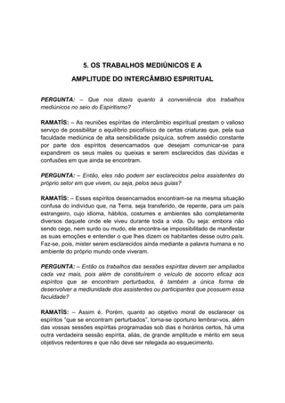 5. OS TRABALHOS MEDIÚNICOS E A

            AMPLITUDE DO INTERCÂMBIO ESPIRITUAL


PERGUNTA: – Que nos dizeis quanto à conveniência dos trabalhos
mediúnicos no seio do Espiritismo?

RAMATÍS: – As reuniões espíritas de intercâmbio espiritual prestam o valioso
serviço de possibilitar o equilíbrio psicofísico de certas criaturas que, pela sua
faculdade mediúnica de alta sensibilidade psíquica, sofrem assédio constante
por parte dos espíritos desencarnados que desejam comunicar-se para
expandirem os seus males ou queixas e serem esclarecidos das dúvidas e
confusões em que ainda se encontram.

PERGUNTA: – Então, eles não podem ser esclarecidos pelos assistentes do
próprio setor em que vivem, ou seja, pelos seus guias?

RAMATÍS: – Esses espíritos desencarnados encontram-se na mesma situação
confusa do indivíduo que, na Terra, seja transferido, de repente, para um país
estrangeiro, cujo idioma, hábitos, costumes e ambientes são completamente
diversos daquele onde ele viveu durante toda a vida. Ou seja: embora não
sendo cego, nem surdo ou mudo, ele encontra-se impossibilitado de manifestar
as suas emoções e entender o que lhes dizem os habitantes desse outro país.
Faz-se, pois, mister serem esclarecidos ainda mediante a palavra humana e no
ambiente do próprio mundo onde viveram.

PERGUNTA: – Então os trabalhos das sessões espíritas devem ser ampliados
cada vez mais, pois além de constituírem o veículo de socorro eficaz aos
espíritos que se encontram perturbados, é também a única forma de
desenvolver a mediunidade dos assistentes ou participantes que possuem essa
faculdade?

RAMATÍS: – Assim é. Porém, quanto ao objetivo moral de esclarecer os
espíritos “que se encontram perturbados”, torna-se oportuno lembrar-vos, além
das vossas sessões espíritas programadas sob dias e horários certos, há uma
outra verdadeira sessão espírita, aliás, de grande amplitude e mérito em seus
objetivos redentores e que não deve ser relegada ao esquecimento.
 