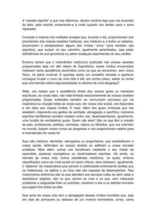 A “sessão espírita” a que nos referimos, deveis iniciá-la logo que vos levantais
do leito, pela manhã, encerrando-a à noite quando vos deitais para o sono
reparador.

Consiste a mesma nos múltiplos ensejos que, durante o dia, proporcionam aos
presidentes das vossas sessões habituais, aos médiuns e a todos os adeptos,
doutrinarem e esclarecerem alguns dos irmãos “vivos” (pois também são
espíritos), que surjam no seu caminho, igualmente perturbados, seja pelas
deficiências da sua ignorância ou pelos recalques deprimentes do seu caráter.

Embora acheis que o intercâmbio mediúnico praticado nas vossas sessões
programadas seja um alto relevo do Espiritismo, esses irmãos encarnados
merecem tanta assistência doutrinária como os que se encontram, sem corpo
físico, no plano invisível. E quantas vezes um conselho sensato e oportuno
consegue mudar o rumo de uma vida e até, em certos casos, salvar ou evitar
que uma família inteira seja precipitada no abismo de uma desgraça?

Aliás, vós sabeis que a assistência direta dos vossos guias ou mentores
espirituais, ao vosso lado, não está limitada exclusivamente às vossas sessões
programadas. Essas entidades também se comunicam convosco por via
inspirativa ou intuição todas as vezes que, em vossa vida social, vos dispondes
a ser úteis aos vossos irmãos. E mais: Além dos guias invisíveis que vos
assistem, inspirando-vos gestos de caridade, abnegação e sacrifício, inúmeros
espíritos benfeitores também existem entre vós, desempenhando, igualmente,
uma função de verdadeiros guias. Quem são eles? São os que têm a missão
de pais, professores, patrões, cientistas, sábios ou filósofos, que vos orientam
no mundo, traçam novos rumos ao progresso e vos proporcionam salário para
a manutenção do vosso lar.

Aqui são médicos, dentistas, advogados ou engenheiros, que restabelecem a
vossa saúde, defendem os vossos direitos ou edificam a vossa moradia
protetora. Mais além, outros vos beneficiam mediante o seu mister de
sacerdote, pastores evangélicos ou doutrinadores espíritas. Há ainda, na
estrada da vossa vida, outros assistentes meritórios, os quais, embora
classificados como de nível social um tanto inferior, eles merecem, igualmente,
o “diploma” de missionários pois servem à coletividade enfrentando tarefas que
os intelectuais, os sábios e os ricos não são capazes de desempenhar. Tais
missionários anônimos são os que atendem aos serviços rudes de abrir valas e
desobstruir esgotos, são os que varrem as ruas e os que, sem máscaras
protetoras a resguardar-lhes os pulmões, recolhem o lixo e os detritos imundos
que jogais fora todos os dias.

Que seria de vossa vida sem a abnegação desses irmãos humildes que, seja
em dias de primavera ou debaixo de um inverno tormentoso, ei-los, como
 